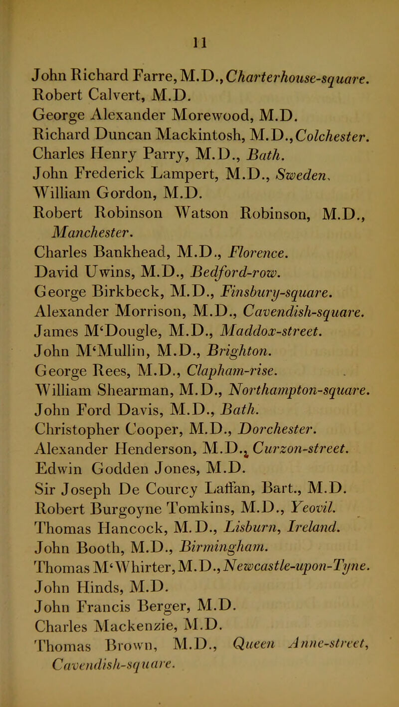 John Richard Farre,M.D., Char ter house-square. Robert Calvert, M.D. George Alexander Morewood, M.D. Richard Duncan Mackintosh, M.D.,Colchester. Charles Henry Parry, M.D., Bath. John Frederick Lampert, M.D., Sweden, William Gordon, M.D. Robert Robinson Watson Robinson, M.D., Manchester. Charles Bankhead, M.D., Florence. David Uwins, M.D., Bedford-row. George Birkbeck, M.D., Finsbury-square. Alexander Morrison, M.D., Cavendish-square. James M‘Dougle, M.D., Maddox-street. John M‘Mullin, M.D., Brighton. George Rees, M.D., Clapham-rise. William Shearman, M.D., Northampton-square. John Ford Davis, M.D., Bath. Christopher Cooper, M.D., Dorchester. Alexander Henderson, M.D.^Curzon-street. Edwin Godden Jones, M.D. Sir Joseph De Courcy Laffan, Bart., M.D. Robert Burgoyne Tomkins, M.D., Yeovil. Thomas Hancock, M.D., Lisburn, Ireland. John Booth, M.D., Birmingham. Thomas M‘Ylh\rter,M.D.,Newcastle-upon-Tyne. John Hinds, M.D. John Francis Berger, M.D. Charles Mackenzie, M.D. Thomas Brown, M.D., Queen Anne-street, Cavendish-square.