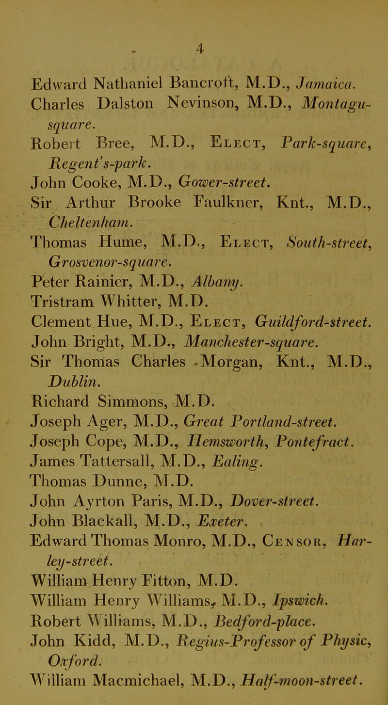 Edward Nathaniel Bancroft, M.D., Jamaica. Charles Dalston Nevinson, M.D., Montagu- square. Robert Bree, M.D., Elect, Park-square, Regent' s-park. John Cooke, M.D., Gower-street. Sir Arthur Brooke Faulkner, Knt., M.D., Cheltenham. Thomas Hume, M.D., Elect, South-street, Grosvenor-square. Peter Rainier, M.D., Albany. Tristram Whitter, M.D. Clement Hue, M.D., Elect, Guildford-street. John Bright, M.D., Manchester-square. Sir Thomas Charles -Morgan, Knt., M.D., Dublin. Richard Simmons, M.D. Joseph Ager, M.D., Great Portland-street. Joseph Cope, M.D., Hemsworth, Pontefract. James Tattersall, M.D., Ealing. Thomas Dunne, M.D. John Ayrton Paris, M.D., Dover-street. John Blackall, M.D., Exeter. Edward Thomas Monro, M.D., Censor, Har- ley-street. William Henry Eitton, M.D. William Henry Williams, M.D., Ipswich. Robert Williams, M.D., Bedford-place. John Kidd, M.D., Regius-Professor of Physic, Oxford. William Macmichael, M.D., Half-moon-street.