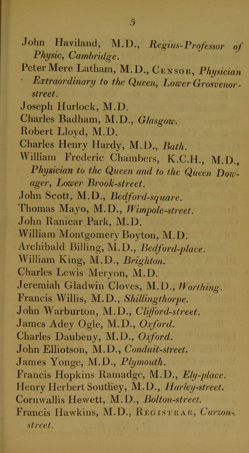 John Haviland, M.D., Regius-Professor of Physic, Cambridge. 1 etei Meie Lathann, M.L)., Censor, Physician Extraordinary to the Queen, Grosvenor- sireet. Joseph Hurlock, M.D. Charles Badham, M.D., Glasgow. Robert Lloyd, M.D. Charles Henry Hardy, M.D., Bath. William Frederic Chambers, K.C.H., M.D., Physician to the Queen and to the Queen Dow- ager, Lower Brook-street. John Scott, M.D., Bedford-square. Thomas Mayo, M.D., Wimpole-street. John Ranicar Park, M.D. William MontgomeryBoyton, M.D. Archibald Billing, M.D., Bedford-place. William King, M.D., Brighton. Charles Lewis Mery on, M.D. Jeremiah Gladwin Cloves, M.D., Worthing. Francis Willis, M.D., Shillingthorpe. John Warburton, M.D., Clifford-street. James Adey Ogle, M.D., Oxford. Charles Daubeny, M.D., Oxford. John Elliotson, M.D., Conduit-street. James Yonge, M.D., Plymouth. Francis Plopkins Ramadge, M.D., Ely-place. Henry Herbert Soutliey, M.D.., liar ley-street. Cornwallis Hewett, M.D., Bolton-street. Francis Hawkins, M.D., Regis trar, Curzon-. street.