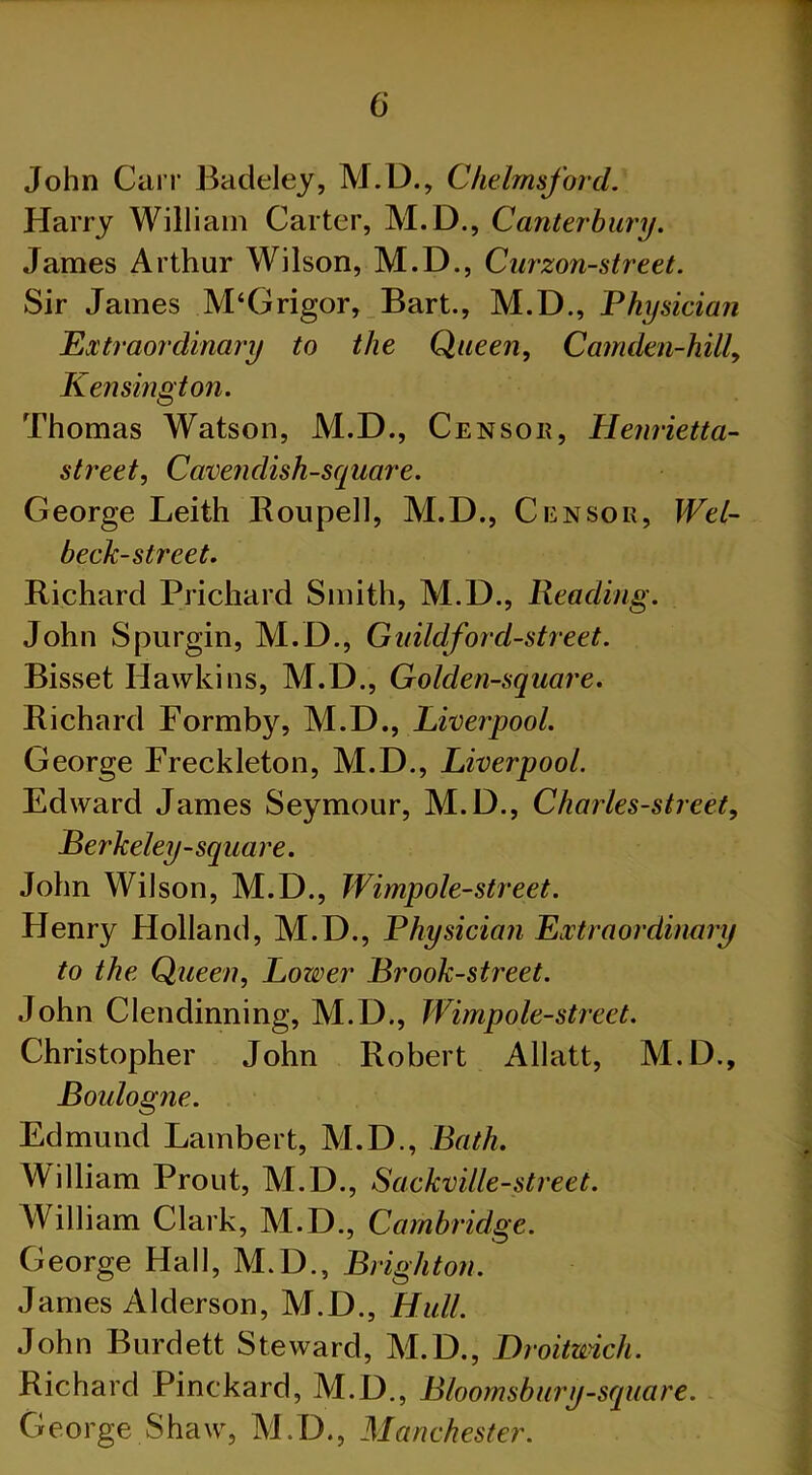 John Carr Badeley, M.D., Chelmsford. Harry William Carter, M.D., Canterbury. James Arthur Wilson, M.D., Curzon-street. Sir James M‘Grigor, Bart., M.D., Physician Extraordinary to the Queen, Camden-hilly Kensington. Thomas Watson, M.D., Censor, Henrietta- street, Cavendish-square. George Leith Rouped, M.D., Censor, Wel- beck-slreet. Richard Prichard Smith, M.D., Reading. John Spurgin, M.D., Guild ford-street. Bisset Hawkins, M.D., Golden-square. Richard Formtty, M.D., Liverpool. George Freckleton, M.D., Liverpool. Edward James Seymour, M.D., Charles-street, Berkeley-square. John Wilson, M.D., Wimpole-street. Henry Holland, M.D., Physician Extraordinary to the Queen, Lower Brook-street. John Clendinning, M.D., Wimpole-street. Christopher John Robert Allatt, M.D., Boulogne. Edmund Lambert, M.D., Bath. William Prout, M.D., Sackville-street. William Clark, M.D., Cambridge. George Hall, M.D., Brighton. James Alderson, M.D., Hull. John Burdett Steward, M.D., Droitmch. Richard Pinckard, M.D., Bloomsbury-square. George Shaw, M.D., Manchester.