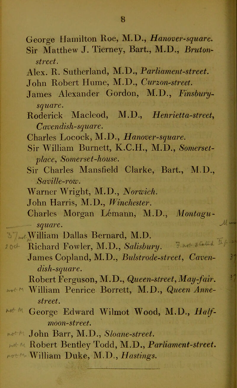 George Hamilton Roe, M. D., Hanover-square. Sir Matthew J. Tierney, Bart., M.D., Bruton- street. Alex. R. Sutherland, M.D., Parliament-street. John Robert Hume, M.D., Curzon-street. James Alexander Gordon, M.D., Finsbury- square. Roderick Macleod, M.D., Henrietta-street, Cavendish-square. Charles Locock, M.D., Hanover-square. Sir William Burnett, K.C.H., M.D., Somerset- | place, Somerset-house. Sir Charles Mansfield Clarke, Bart., M.D., Saville-row. Warner Wright, M.D., Norwich. John Harris, M.D., Winchester. Charles Morgan Lemann, M.D., Montagu - square. - ^ •V -^William Dallas Bernard, M.D. __ I *0^ Richard Bowler, M.D., Salisbury. James Copland, M.D., Bulstr ode-street, Caven- dish-square. Robert Ferguson, M.D., Queen-street, May-fair. * William Penrice Borrett, M.D., Queen Anne- street. George Edward Wilmot Wood, M.D., Half- I moon-street. Nf' M John Barr, M.D., Sloane-street. Robert Bentley Todd, M.D., Parliament-street, we*** William Duke, M.D,, Hastings.