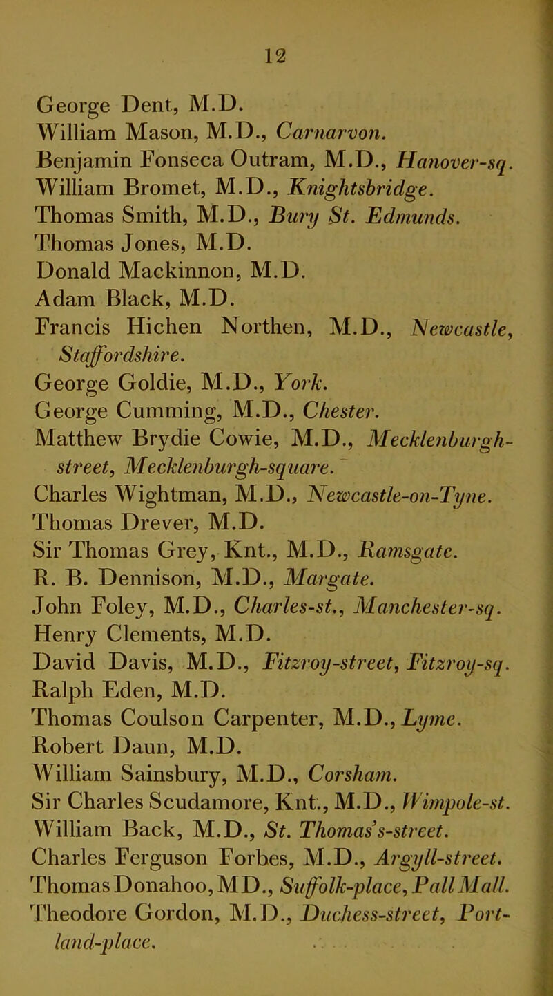 George Dent, M.D. William Mason, M.D., Carnarvon. Benjamin Fonseca Outram, M.D., Hanover-sq. William Bromet, M.D., Knightsbridge. Thomas Smith, M.D., Bury St. Edmunds. Thomas Jones, M.D. Donald Mackinnon, M.D. Adam Black, M.D. Francis Hichen Northen, M.D., Newcastle, Staffordshire. George Goldie, M.D., York. George Cumming, M.D., Chester. Matthew Brydie Cowie, M.D., Mecklenburgh- street, Mecklenburgh-square. Charles Wightman, M.D., Newcastle-on-Tyne. Thomas Drever, M.D. Sir Thomas Grey, Knt., M.D., Ramsgate. R. B. Dennison, M.D., Margate. John Foley, M.D., Charles-st., Manchestcr-sq. Henry Clements, M.D. David Davis, M.D., Fitzroy-street, Fitzroy-sq. Ralph Eden, M.D. Thomas Coulson Carpenter, M.D., Lyme. Robert Daun, M.D. William Sainsbury, M.D., Coj'sham. Sir Charles Scudamore, Knt., M.D., Wimpole-st. William Back, M.D., St. Thomas s-street. Charles Ferguson Forbes, M.D., Argyll-street. Thomas Donahoo, MD., Suffolk-place, Pall Mall. Theodore Gordon, M.D., Duchess-street, Port- land-place. .