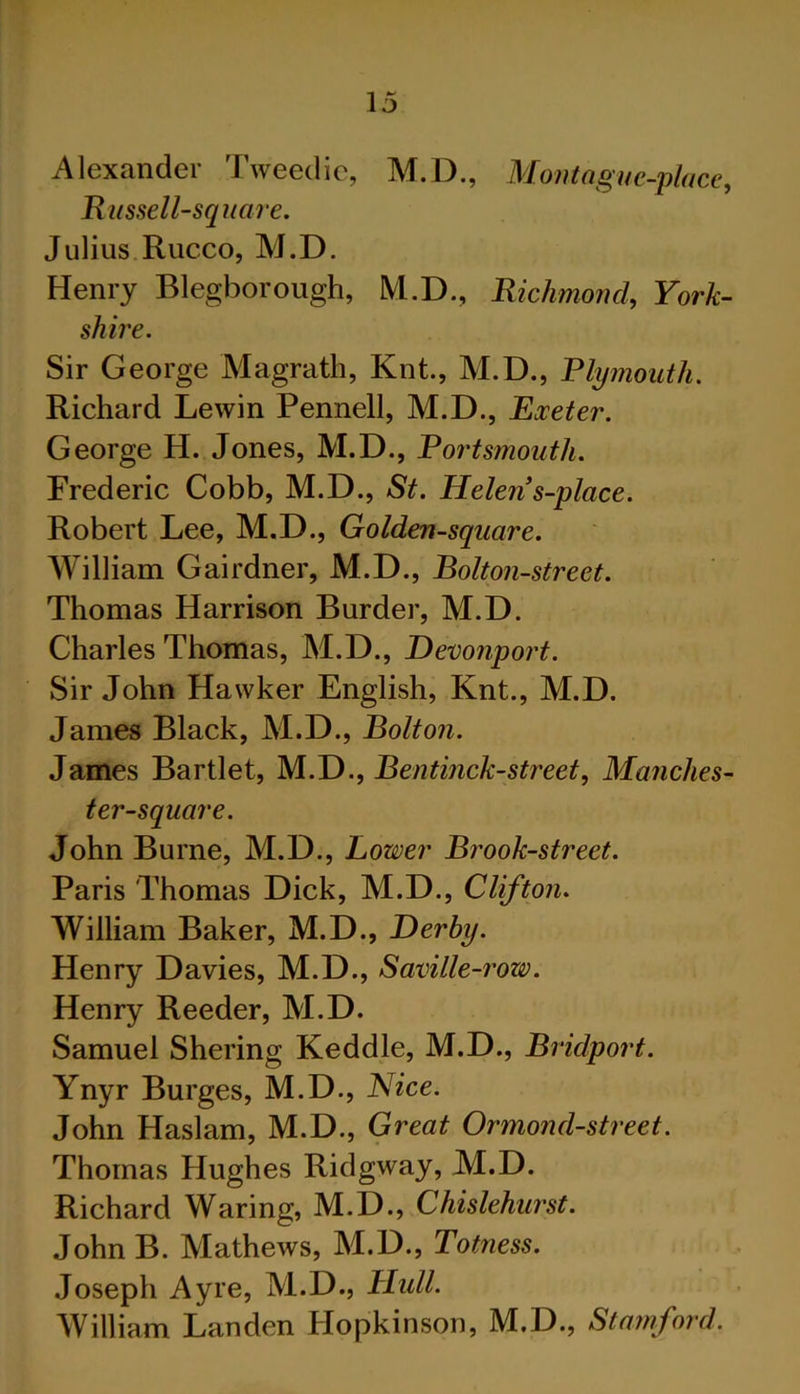 Alexander Tweedie, M.D., Montague-place, Russell-square. Julius Rucco, M.D. Henry Blegborough, M.D., Richmond, York- shire. Sir George Magrath, Knt., M.D., Plymouth. Richard Lewin Pennell, M.D., Exeter. George H. Jones, M.D., Portsmouth. Frederic Cobb, M.D., St. Helen s-place. Robert Lee, M.D., Golden-square. William Gairdner, M.D., Bolton-street. Thomas Harrison Burder, M.D. Charles Thomas, M.D., Devonport. Sir John Hawker English, Knt., M.D. James Black, M.D., Bolton. James Bartlet, M.D., Bentinck-street, Manches- ter-square. John Burne, M.D., Lower Brook-street. Paris Thomas Dick, M.D., Clifton. William Baker, M.D., Derby. Henry Davies, M.D., Saville-row. Henry Reeder, M.D. Samuel Shering Keddle, M.D., Bridport. Ynyr Burges, M.D., Nice. John Haslam, M.D., Great Ormond-street. Thomas Hughes Ridgway, M.D. Richard Waring, M.D., Chislehurst. John B. Mathews, M.D., Totness. Joseph Ayre, M.D., Hull. William Landen Ilopkinson, M.D., Stamford.