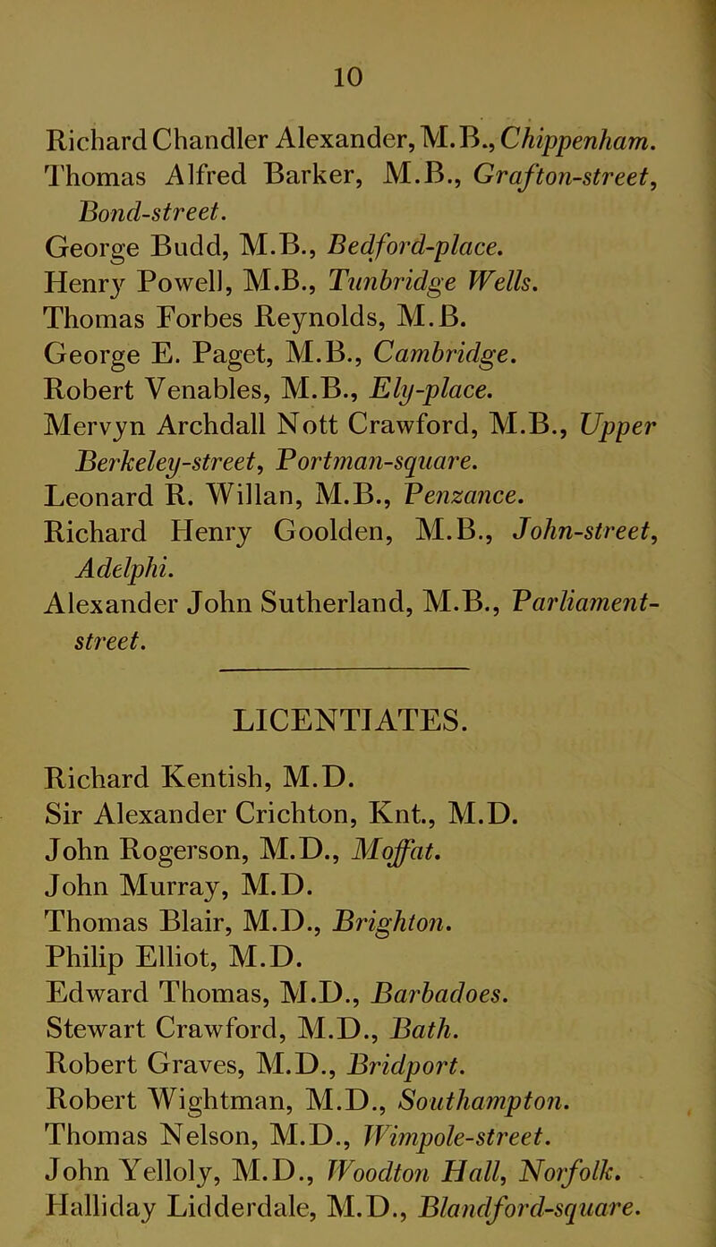 Richard Chandler Alexander, M.B., Chippenham. Thomas Alfred Barker, M.B., Graf ton-street. Bond-street. George Budd, M.B., Bedford-place. Henr}^ Powell, M.B., Tunbridge Wells. Thomas Forbes Reynolds, M.B. George E. Paget, M.B., Cambridge. Robert Venables, M.B., Ely-place. Mervyn Archdall Nott Crawford, M.B., Upper Berkeley-street, Bortman-square. Leonard R. Willan, M.B., Penzance. Richard Henry Goolden, M.B., John-street, Adelphi. Alexander John Sutherland, M.B., Parliament- street. LICENTIATES. Richard Kentish, M.D. Sir Alexander Crichton, Knt., M.D. John Rogerson, M.D., Moffat. John Murray, M.D. Thomas Blair, M.D., Brighton. Philip Elliot, M.D. Edward Thomas, M.D., Barbadoes. Stewart Crawford, M.D., Bath. Robert Graves, M.D., Bridport. Robert Wightman, M.D., Southampton. Thomas Nelson, M.D., Wimpole-street. John Yelloly, M.D., Woodton Hall, Norfolk. Halliday Lidderdale, M.D., Blandford-square.