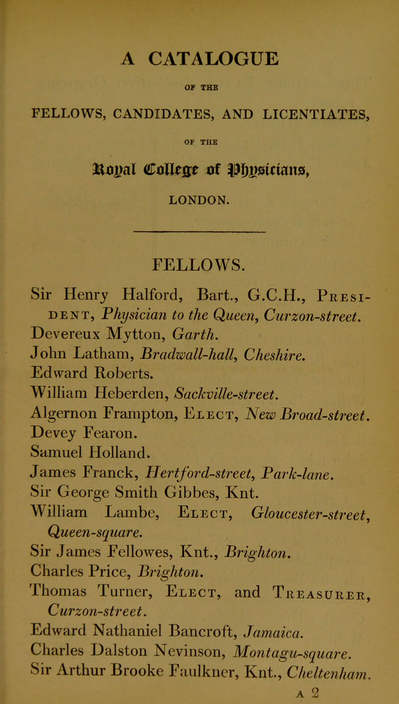 A CATALOGUE OP THE FELLOWS, CANDIDATES, AND LICENTIATES, OF THE LONDON. FELLOWS. Sir Henry Halford, Bart., G.C.H., Presi- dent, Fhysician to the Queen, Curzon-street, Devereux Mytton, Garth. John Latham, Bradwall-hall, Cheshire. Edward Roberts. William Heberden, Sackville-street. Algernon Frampton, Elect, New Broad-street. Devey Fearon. Samuel Holland. James Franck, Hertford-sti'eet, Bark-lane. Sir George Smith Gibbes, Knt. William Lambe, Elect, Gloucester-street. Queen-square. Sir James Fellowes, Knt., Brighton. Charles Price, Brighton. Thomas Turner, Elect, and Treasurer, Curzon-street. Edward Nathaniel Bancroft, Jamaica. Charles Oalston Nevinson, Montagu-square. Sir Arthur Brooke Faulkner, Knt., Cheltenham. A 2