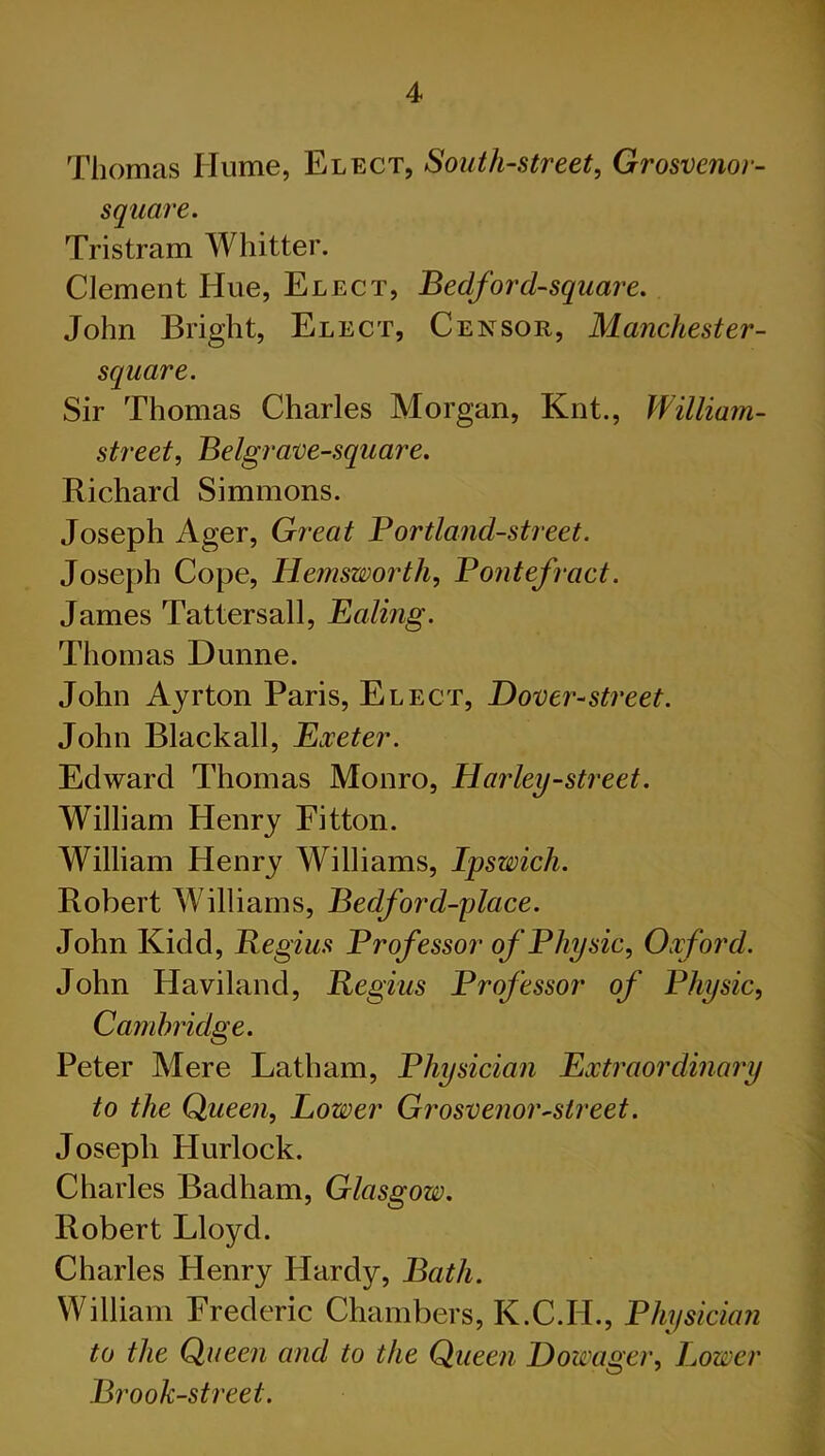 Thomas Hume, Elect, South-street, Grosvenor- square. Tristram Whitter. Clement Hue, Elect, Bedford-square. John Bright, Elect, Censor, Manchester- square. Sir Thomas Charles Morgan, Knt., William- street^ Belgrave-square. Richard Simmons. Joseph Ager, G?^eat Portland-street. Joseph Cope, Hemsworth, Pontefract. James Tattersall, Baling. Thomas Dunne. John Ayrton Paris, Elect, Dover-street. John Black all, Bxeter. Edward Thomas Monro, Harley-street. William Henry Eitton. William Henry Williams, Ipswich. Robert Williams, Bedford-place. John Kidd, Begins Professor of Physic, Oxford. John Haviland, Regius Professor of Physic, Cambridge. Peter Mere Latham, Physician Bxtraordinary to the Queen, Lower Grosvenor-street. Joseph Hurlock. Charles Badham, Glasgow. Robert Lloyd. Charles Henry Hardy, Bath. William Frederic Chambers, K.C.H., Physician to the Queen and to the Queen Dowager, Lower Brook-street.