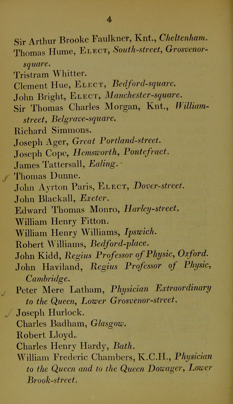 Sir Arthur Brooke Faulkner, Knt., Cheltenham. Thomas Hume, Elect, South-street, Grosvenor- square. Tristram Whitter. Clement Hue, Elect, Bedford-square. John Bright, Elect, Manchester-square. Sir Thomas Charles Morgan, Knt., William- street, Belgr axe-square. Richard Simmons. Joseph Ager, Great Portland-street. Joseph Cope, Hemsworth, Pontefract. James Tattersall, Ealing, f Thomas Dunne. John Ayrton Paris, Elect, Dover-street. John Blackall, Exeter. Edward Thomas Monro, Harley-street. William Henry Fitton. William Henry Williams, Ipswich. Robert Williams, Bedford-place. John Kidd, Regius Professor oj Physic, Oxford. John Haviland, Regius Professor oj Physic, Cambridge. Peter Mere Latham, Physician Extraordinary to the Queen, Lower Grosvenor-street. Joseph Hurlock. Charles Badham, Glasgow. Robert Lloyd. Charles Henry Hardy, Bath. William Frederic Chambers, K.C.H., Physician to the Queen and to the Queen Dowager, Lower Brook-street.