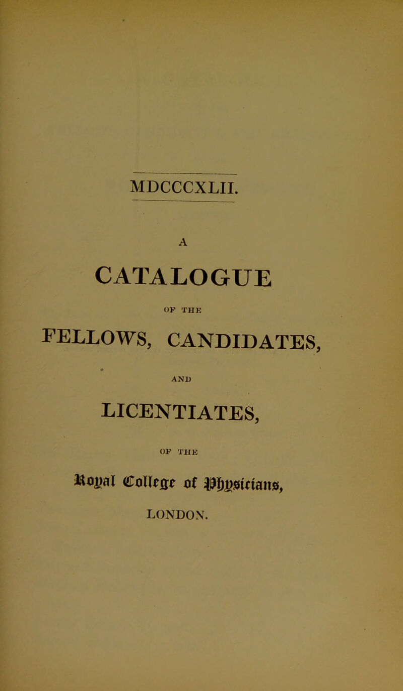 MDCCCXLII. A CATALOGUE OF THE fellows, candidates, AND licentiates, OF THE ttoij.K Collrat Of Austrians, LONDON.