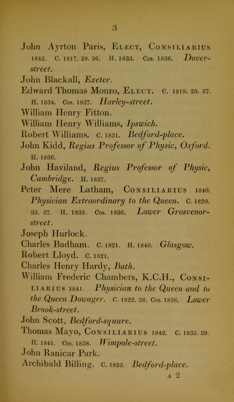 John Ayrton Paris, Elect, Consiliarius 1842. C. 1817. 28. 36. H. 1833. Cos. 1836. Dover- street. John Blackall, Exeter. Edward Thomas Monro, Elect, c. is 19. 29. 37. H. 1834. Cos. 1837. Harley-street. William Henry Eitton. William Henry Williams, Ipswich. Robert Williams, c. i83i. Bedforcl-place. John Kidd, Regius Professor of Physic, Oxford. H. 1836. John Haviland, Regius Professor of Physic, Cambridge. H. 1837. Peter Mere Latham, Consiliarius 1840. Physician Extraordinary to the Queen. C. 1820. 33. 37. H. 1839. Cos. 1836. Lower Grosvenor- street. Joseph Hurlock. Charles Badham. c. 1821. H. i840. Glasgow. Robert Lloyd, c. 1821. Charles Henry Hardy, Bath. William Frederic Chambers, K.C.H., Consi- liarius i84i. Physician to the Queen and to the Queen Dowager, c. 1822. 36. Cos. 1836. Lower Brook-street. John Scott, Bedford-square. Thomas Mayo, Consiliarius 1842. c. 1835. 39. H. i84i. Cos. 1838. Wimpole-street. John Ranicar Park. Archibald Billing. C. 1823. Bedford-place. A 2