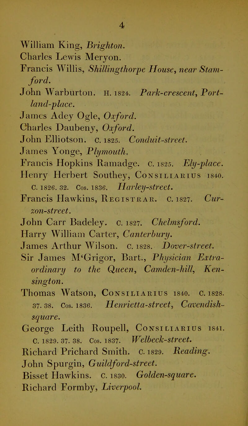 William King, Brighton. Charles Lewis Meryon. Francis Willis, Shillingthorpe House, near Stam- ford. John Warburton. H. 1824. Park-crescent, Port- land-place. James Adey Ogle, Oxford. Charles Daubeny, Oxford. John Elliotson. c. 1825. Conduit-street. James Yonge, Plymouth. Francis Flopkins Ramadge. c. 1825. Ely-place. Henry Herbert Southey, Consiliarius 1840. C. 1826. 32. Cos. 1836. Harley-strcct. Francis Hawkins, Registrar, c. 1827. Cur- zon-street. John Carr Badeley. c. 1827. Chelmsford. Harry William Carter, Canterbury. James Arthur Wilson, c. 1828. Dover-street. Sir James M‘Grigor, Bart., Physician Extra- ordinary to the Queen, Camden-hill, Ken- sington. Thomas Watson, Consiliarius 1840. c. 1828. 37. 38. Cos. 1836. Henrietta-street, Cavendish- square. George Leith Roupell, Consiliarius is4i. c. 1829. 37. 38. Cos. 1837. Welbeck-street. Richard Prichard Smith. C. 1829. Reading. John Spurgin, Guildford-street. Bisset Hawkins, c. i830. Golden-square. Richard Formby, Liverpool.