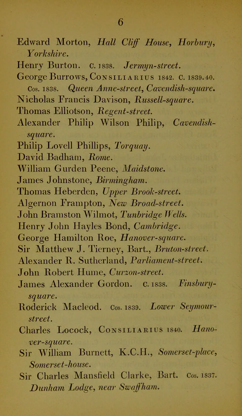 Edward Morton, Hall Cliff' House, Horbury, Yorkshire. Henry Burton, c. 1838. Jermyn-street. George Burrows, Consili arius m2, c. 183D.40. Cos. 1838. Queen Anne-streel, Cavendisli-square. Nicholas Francis Davison, Russell-square. Thomas Elliotson, Re gent-street. Alexander Philip Wilson Philip, Cavendish- square. Philip Lovell Phillips, Torquay. David Badham, Rome. William Gurden Peene, Maidstone. James Johnstone, Birmingham. Thomas Heberden, Upper Brook-street. Algernon Frampton, New Broad-street. John Bramston Wilmot, Tunbridge Wells. Henry John Ilayles Bond, Cambridge. George Hamilton Roe, Hanover-square. Sir Matthew J. Tierney, Bart., Bruton-street. Alexander R. Sutherland, Parliament-street. John Robert Hume, Curzon-street. James Alexander Gordon, c. 1838. Finsbury- square. Roderick Macleod. Cos. i830. Lower Seymour- street. Charles Locock, Consili arius isio. Hano- ver-square. Sir William Burnett, K.C.H., Somerset-place, Somerset-house. Sir Charles Mansfield Clarke, Bart. Cos. i83T. Dunham Lodge, near Swqffham.