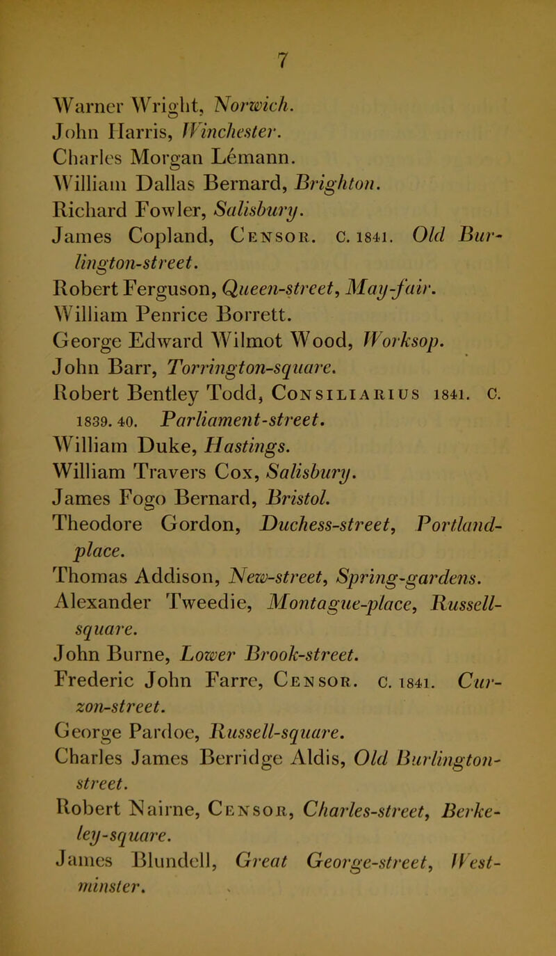 Warner Wright, Norwich. John Harris, Winchester. Charles Morgan Lemann. William Dallas Bernard, Brighton. Richard Fowler, Salisbury. James Copland, Censor, c. 1841. Old Bur- lington-street. Robert Ferguson, Queen-street, May-fair. William Penrice Borrett. George Edward Wilmot Wood, Worksop. John Barr, Torrington-square. Robert Bentley Todd, Consiliarius i84i. c. 1839. 40. Parliament-street. William Duke, Hastings. William Travers Cox, Salisbury. James Fogo Bernard, Bristol. Theodore Gordon, Duchess-street, Portlands place. Thomas Addison, New-street, Spring-gardens. Alexander Tweedie, Mont ague-place, Russell- square. John Burne, Lower Brook-street. Frederic John Farre, Censor, c. i84i. Cur- zon-street. George Pardoe, Russell-square. Charles James Berridge Aldis, Old Burlington- street. Robert Nairne, Censor, Charles-street, Berke- ley-square. James Blundell, Great George-street, West- minster.