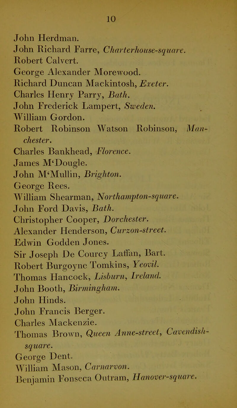 John Herdman. John Richard Farre, Charterhouse-square. Robert Calvert. George Alexander Morewood. Richard Duncan Mackintosh, Exeter. Charles Henry Parry, Bath. John Frederick Lampert, Sweden. William Gordon. Robert Robinson Watson Robinson, Man- chester. Charles Bankhead, Florence. James M‘Dougle. John M‘Mullin, Brighton. George Rees. William Shearman, Northampton-square. John Ford Davis, Bath. Christopher Cooper, Dorchester. Alexander Henderson, Curzon-street. Edwin Godden Jones. Sir Joseph De Courcy Lallan, Bart. Robert Burgoyne Tomkins, Yeovil. Thomas Hancock, Lisburn, Ireland. John Booth, Birmingham. John Hinds. John Francis Berger. Charles Mackenzie. Thomas Brown, Queen Anne-street, Cavendish- square. George Dent. William Mason, Carnarvon. Benjamin Fonseca Outram, Hanover-square.