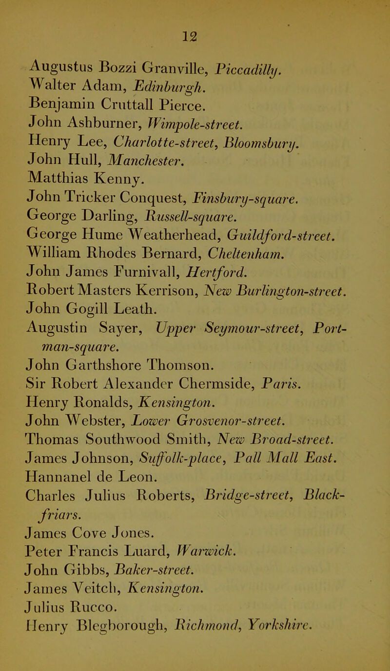 Augustus Bozzi Granville, Piccadilly. Walter Adam, Edinburgh. Benjamin Cruttall Pierce. John Ashburner, Wimpole-street. Henry Lee, Charlotte-street, Bloomsbury. John Hull, Manchester. Matthias Kenny. John Tricker Conquest, Finsbury-square. George Darling, Bussell-square. George Hume Weatherhead, Guildford-street. William Rhodes Bernard, Cheltenham. John James Furnivall, Hertford. Robert Masters Kerrison, New Burling ton-street. John Gogill Leath. Augustin Sayer, Upper Seymour-street, Port- man-square. John Garthshore Thomson. Sir Robert Alexander Chermside, Paris. Henry Ronalds, Kensington. John Webster, Lower Grosvenor-street. Thomas South wood Smith, New Broad-street. James Johnson, Suffolk-place, Pall Mall East. Hannanel de Leon. Charles Julius Roberts, Bridge-street, Black- friars. James Cove Jones. Peter Francis Luard, Warwick. John Gibbs, Baker-street. James Veitch, Kensington. Julius Rucco. Henry Blegborough, Bichmond, Yorkshire.