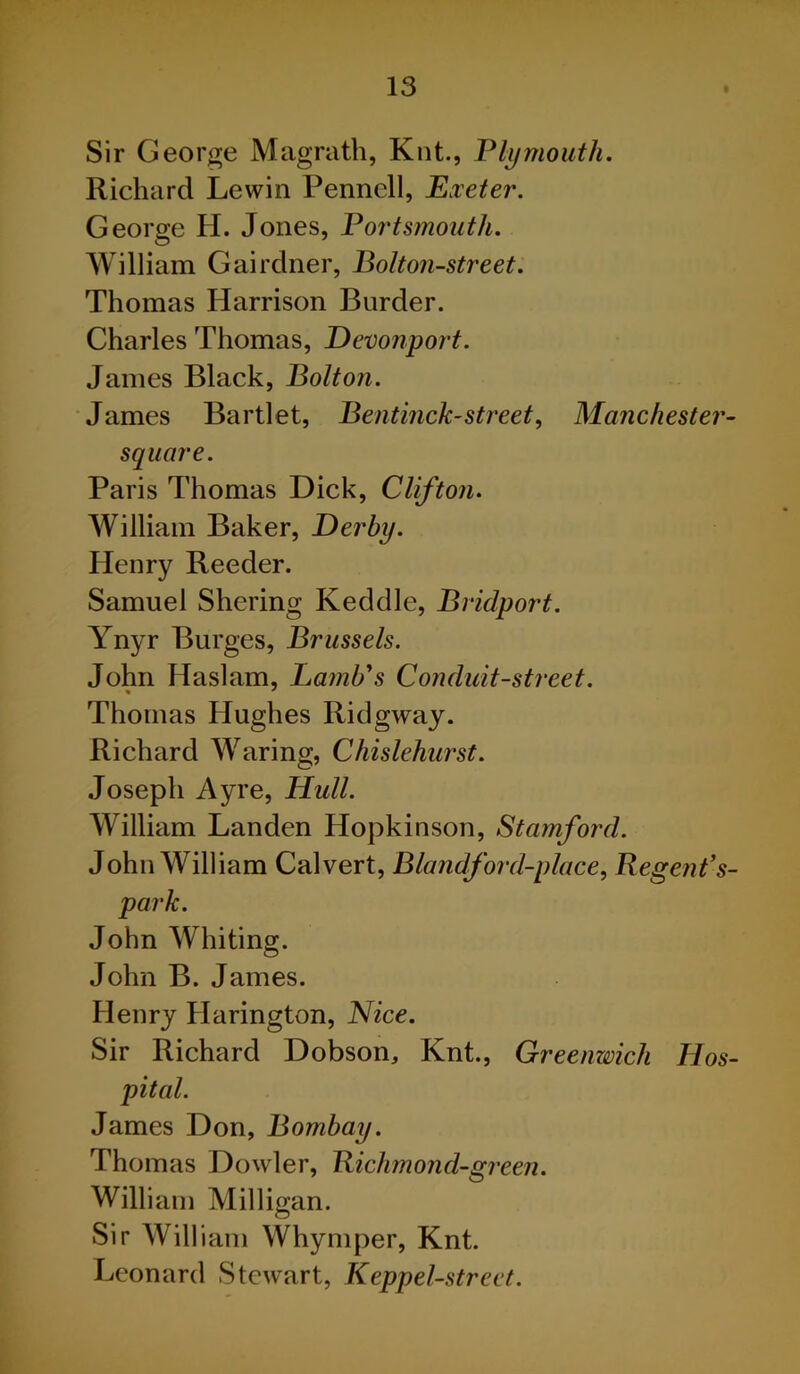 Sir George Magrath, Knt., Plymouth. Richard Lewin Pennell, Exeter. George H. Jones, Portsmouth. William Gairdner, Bolton-street. Thomas Harrison Burder. Charles Thomas, Devonport. James Black, Bolton. James Bartlet, Bent inch-street, Manchester- square. Paris Thomas Dick, Clifton. William Baker, Derby. Henry Reeder. Samuel Shering Keddle, Bridport. Ynyr Burges, Brussels. John Haslam, Lamb's Conduit-street. Thomas Hughes Ridgway. Richard Waring, Chislehurst. Joseph Ayre, Hull. William Landen Hopkinson, Stamford. John William Calvert, Blandford-place, Regent’s- parlc. John Whiting. John B. James. Henry Harington, Nice. Sir Richard Dobson, Knt., Greenwich Hos- pital. James Don, Bombay. Thomas Dowler, Richmond-green. William Milligan. Sir William Whymper, Knt. Leonard Stewart, Keppel-street.