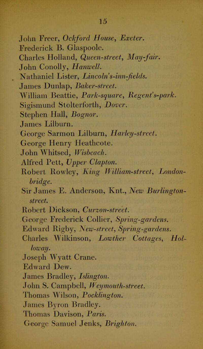 John Freer, Ockforcl House, Exeter. Frederick B. Glaspoole. Charles Holland, Queen-street, May-fair. John Conolly, Hanwell. Nathaniel Lister, Lincoln s-inn-fields. James Dunlap, Baker-street. William Beattie, Park-square, Regent’s-park. Sioismund Stolterforth, Dover. Stephen Hall, Bognor. James Lilburn. George Sarmon Lilburn, Harley-street. George Henry Heathcote. John Whitsed, Wisbeach. Alfred Pett, Upper Clapton. Robert Rowley, King William-street, London- bridge. Sir James E. Anderson, Knt., New Burlington- street. Robert Dickson, Curzon-street. George Frederick Collier, Spring-gardens. Edward Rigby, New-street, Spring-gardens. Charles Wilkinson, Lowther Cottages, Hol- loway. Joseph Wyatt Crane. Edward Dew. James Bradley, Islington. John S. Campbell, Weymouth-street. Thomas Wilson, Pocklington. James Byron Bradley. Thomas Davison, Paris. George Samuel Jenks, Brighton.