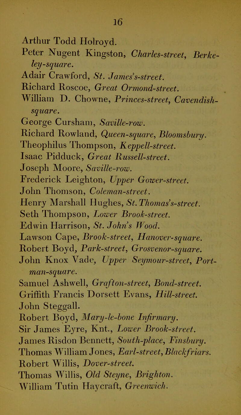 Arthur Todd Holroyd. Peter Nugent Kingston, Charles-strcet, Berke- ley-square. Adair Crawford, St. Jamess-street. Richard Roscoe, Great Ormond-street. William D. Chowne, Brinces-street, Cavendish- square. George Cursham, Saville-row. Richard Rowland, Queen-square, Bloomsbury. Theophilus Thompson, Keppell-street. Isaac Pidduck, Great Russell-street. Joseph Moore, Saville-row. Frederick Leighton, Upper Gower-street. John Thomson, Coleman-street. Henry Marshall Hughes, St. Thomas s-street. Seth Thompson, Lower Brook-street. Edwin Harrison, St. Johns Wood. Lawson Cape, Brook-street, Hanover-square. Robert Boyd, Bark-street, Grosvenor-square. John Knox Vade, Upper Seymour-street, Bort- man-square. Samuel Ashwell, Graft on-street, Bond-street. Griffith Francis Dorsett Evans, Hill-street. John Steggall. Robert Boyd, Mary-le-bone Infirmary. Sir James Eyre, Knt., Lower Brook-street. James Risdon Bennett, South-place, Finsbury. Thomas William Jones, Earl-street, Blaclcfriars. Robert Willis, Hover-street. Thomas Willis, Old Steyne, Brighton. William Tutin Haycraft, Greenwich.