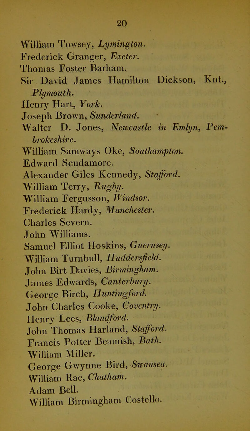 William Towsey, Lymington. Frederick Granger, Exeter. Thomas Foster Barham. Sir David James Hamilton Dickson, Knt., Ely mouth. Henry Hart, York. Joseph Brown, Sunderland. Walter D. Jones, Newcastle in Emlyn, Bern- hrokeshire. William Samways Oke, Southampton. Edward Scudamore. Alexander Giles Kennedy, Stafford. William Terry, Rugby. William Fergusson, Windsor. Frederick Hardy, Manchester. Charles Severn. John Williams. Samuel Elliot Hoskins, Guernsey. William Turnbull, Huddersfield. John Birt Davies, Birmingham. James Edwards, Canterbury. George Birch, Huntingford. John Charles Cooke, Coventry. Henry Lees, Blandford. John Thomas Harland, Stafford. Francis Potter Beamish, Bath. William Miller. George Gwynne Bird, Swansea. William Rae, Chatham. Adam Bell. William Birmingham Costello.