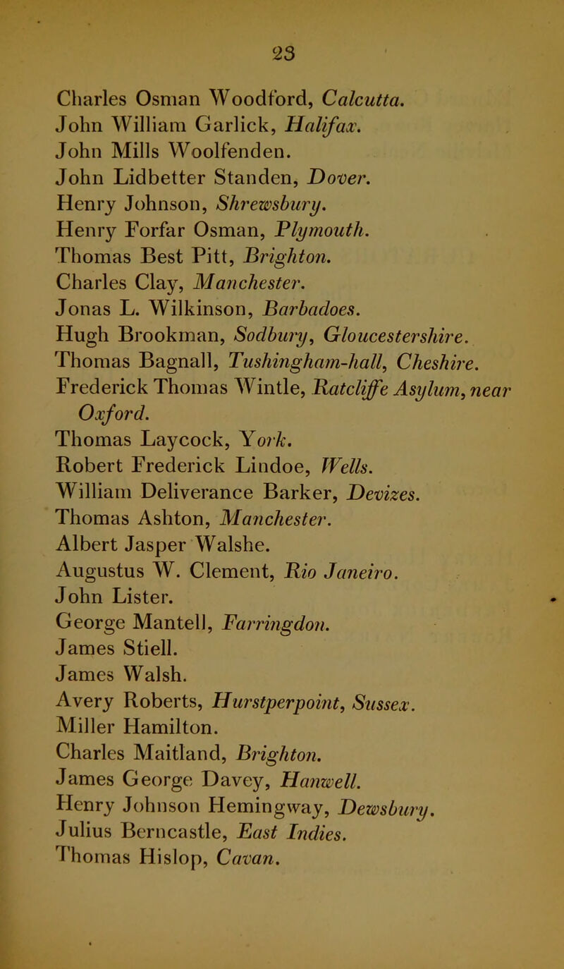 Charles Osman Woodford, Calcutta. John William Garlick, Halifax. John Mills Woolfenden. John Lidbetter Standen, Dover. Henry Johnson, Shrewsbury. Henry Forfar Osman, Plymouth. Thomas Best Pitt, Brighton. Charles Clay, Manchester. Jonas L. Wilkinson, Barbadoes. Hugh Brookman, Soclbury, Gloucestershire. Thomas Bagnall, Tushingham-hall, Cheshire. Frederick Thomas Wintle, Ratcliffe Asylum, near Oxford. Thomas Lay cock, York. Robert Frederick Lindoe, Wells. William Deliverance Barker, Devizes. Thomas Ashton, Manchester. Albert Jasper Walshe. Augustus W. Clement, Rio Janeiro. John Lister. George Mantell, Farringdon. James Stiell. James Walsh. Avery Roberts, Hurstperpoint, Sussex. Miller Hamilton. Charles Maitland, Brighton. James George Davey, Hanwell. Henry Johnson Hemingway, Dewsbury. Julius Berncastle, East Indies. Thomas Hislop, Cavan.