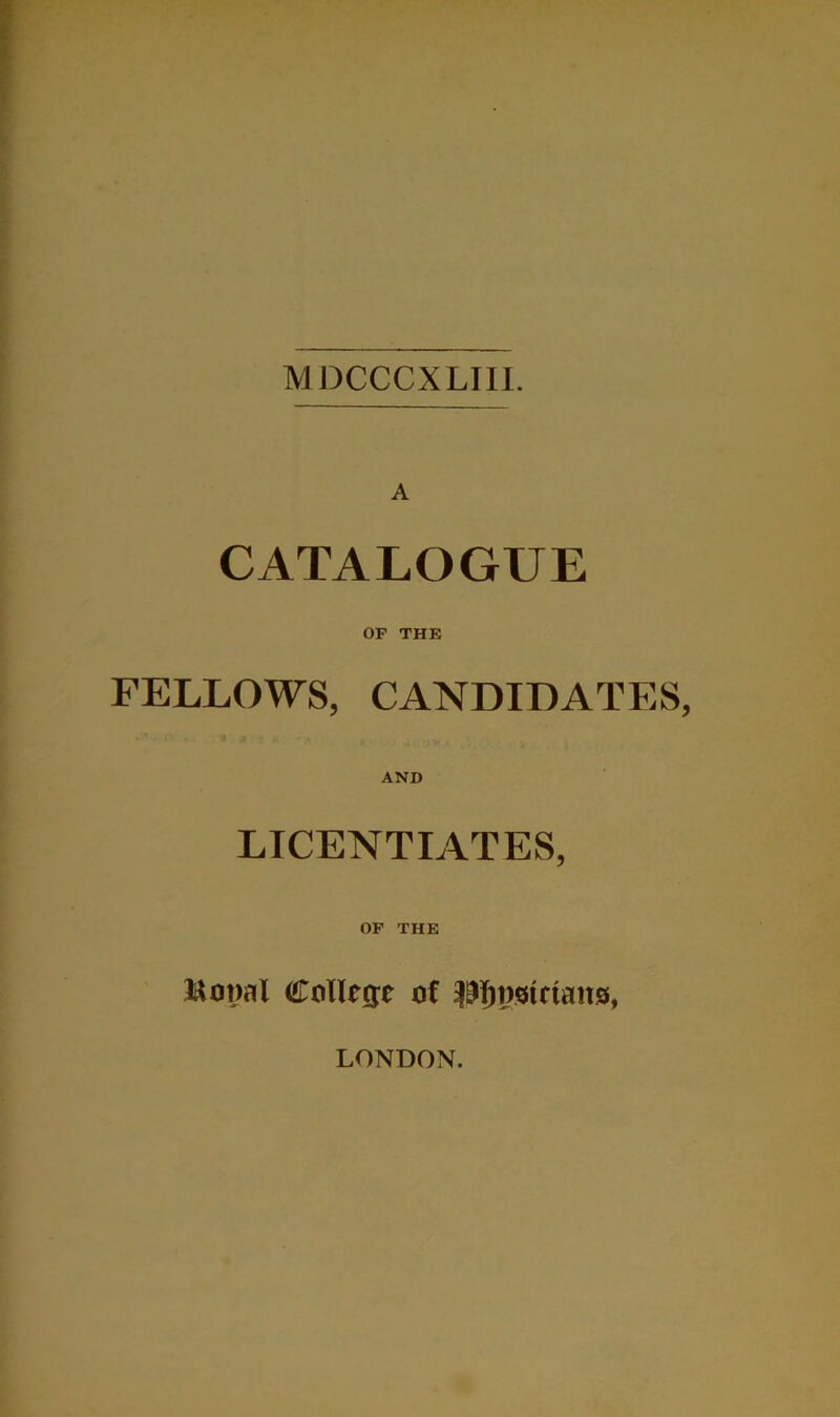 MDCCCXLIIL A CATALOGUE OP THE FELLOWS, CANDIDATES, AND LICENTIATES, OP THE Collecje ot LONDON.