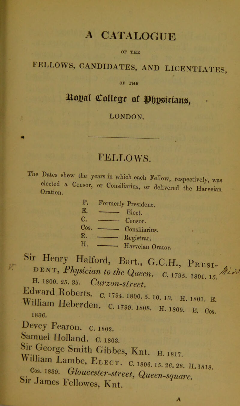 A CATALOGUE OF THE FEI,I,OWS, CANDIDATES, AND LICENTIATES, OF THE a*oj)al Collcse of • LONDON. FELLOWS. TLe Dates shew the years in which each Fellow, respectively, was OratTon ” delivered the Harveian Formerly President. Elect. • Censor. Consiliarius. > ■ Registrar. —- Harveian Orator. P. E. C. Cos. R. H. Sir Henry Halford, Bart., G.C.H., Peesi- dent, Physician to the Queen, o. 1795. isoi. 15.^^ H. 1800. 25. 35. CuTzon-street. Edward Roberts, c. im. isoo. 5. to. la h. isoi. e. Will,am Heberden. c. 1799. isos. h. ,so9. e. Cos ^evey iearon. c. 1802. Samuel Holland, c. 1803. Sir George Smith Gibbes, Knt. h. 1817. 1 lam .ambe, Elect, c. 18O6.15. 26.28. H.18I8. Cos. 1839. Gloucester-street, Queen-square. 55ir James Fellowes, Knt A