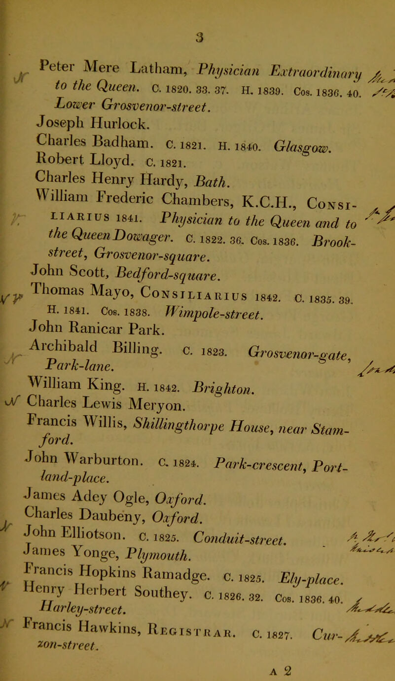 r: ^ Peter Mere Latham, Fhyaician Extraordinary to the Queen, c. 1820. 33. 37. H. 1339. Cos. 1836. 40. Lower Grosvenor-street. Joseph Hurlock. Charles Badham. c. isai. h. ism. Glasgow. Robert Lloyd, c. 1821. Charles Henry Hardy, Bath. William Frederic Chambers, K.C.H., Consi- LiARius 1841. Physician to the Queen and to the Queen Dowager, c. 1822. 36, Cos. i836. Brook- st?'eet, Grosvenor-square. John Scott, Bedford-square. Thomas Mayo, Consiliarius i842, c. 1835. 39. H. 1841. Cos. 1838. Wimyole-street. John Ranicar Park. Aichibald Billing, c. 1823. Grosvenor-gate. Park-lane. William King. h. i842. Brighton. vV* Charles Lewis Mery on. Francis Willis, Shillingthorpe House, near Stam- ford. John Warburton. c. 1S2*. Park-crescent, Port- land-place. James Adey Ogle, Oxford. Charles Daubeny, Oxford. John Elhotson. c. I825. Conduit-street. James Yonge, Plymouth. Francis Hopkins Ramadge. c. 1825. Ely-place. F Henry Herbert Southey. c.,s2e.32. tiarley-street. X- Francis Hawkins, Rf,gist«ak. c. 1S27. ^on-street. A 2