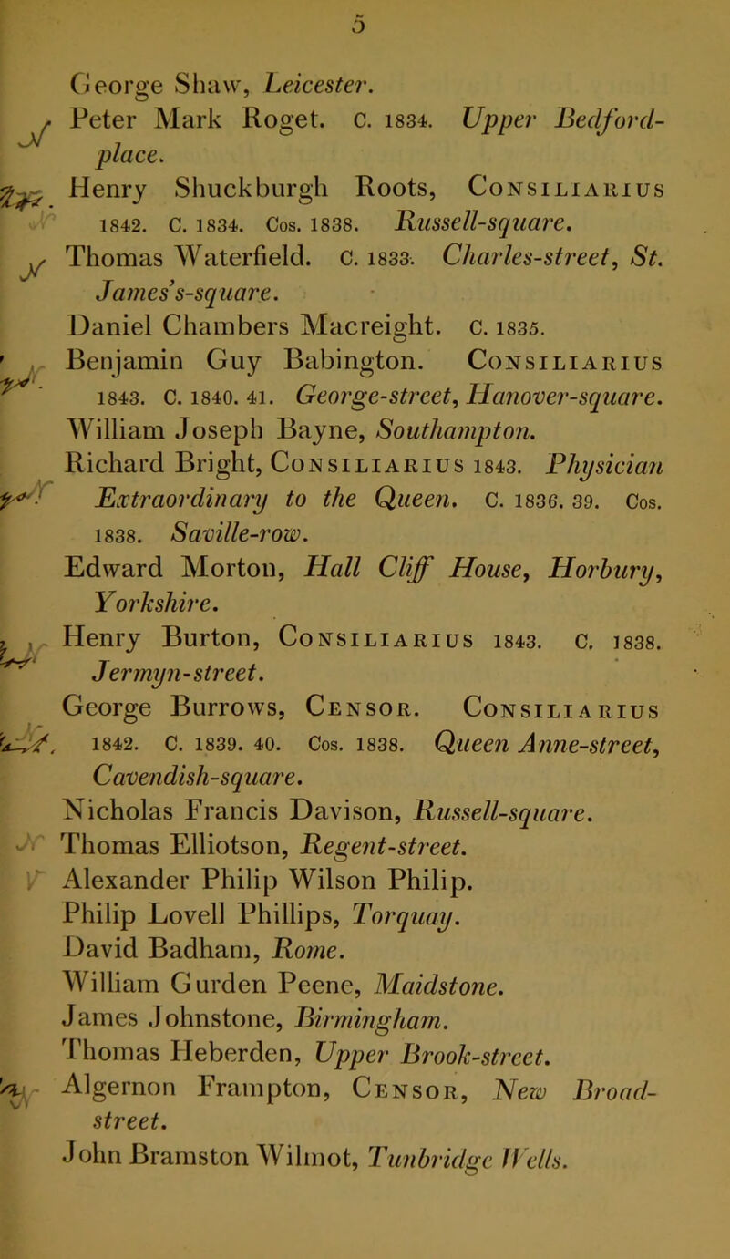 Kl O George Shaw, Leicester. ^ Peter Mark Roget. C. i834. Upper Bedford- place. Henry Shuck burgh Roots, Consiliauius 1842. C. 1834. Cos. 1838. Jxussell-square. y Thomas ^Vaterfield. C. i833. Charles-street^ St. James s-square. Daniel Chambers Macreight. c. 1835. Benjamin Guy Babington. Consiliarius 1843. C. 1840. 41. George-street, Hanover-square. William Joseph Bayne, Southampton. Richard Bright, Consiliarius i843. Physician Extraordinary to the Queen, c. i836. 39. Cos. 1838. Saville-row. Edward Morton, Hall Cliff House, Horhury, Yorkshire. Henry Burton, Consiliarius i843. c. i838. J er my n-street. George Burrows, Censor. Consiliarius 1842. c. 1839. 40. Cos. 1838. Queen Amie-street, Cavendish-square. Nicholas Francis Davison, Kussell-square. J Thomas Elliotson, Regent-street. ’ r Alexander Philip Wilson Philip. Philip Lovell Phillips, Torquay. David Badham, Rome. William Gurden Peene, Maidstone. James Johnstone, Birmingham. J’homas Heberden, Upper Brook-street. Algernon Frampton, Censor, New Broad- street. John Bramston Wihnot, Tunbridge IVells. t