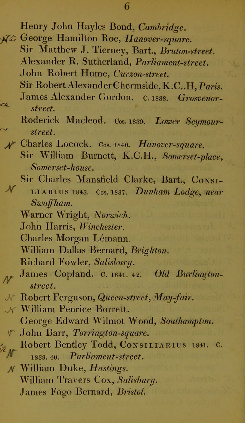 Henry John Hayles Bond, Cambridge. George Hamilton Roe, Hanover-sqiiare. Sir Matthew J. Tierney, Bart., Bruton-street. Alexander R. Sutherland, Parliament-street. John Robert Hume, Curzon-street. Sir Robert Alexander Che rmside,K.C..H, Pam. James Alexander Gordon, c. i83S. Grosvenor- ^ street. Roderick Macleod, Cos. 1339. Lower Seymour- ^ street. Charles Locock. Cos. i84io. Llanoxser-square. Sir William Burnett, K.C.H., Somerset-place^ Somerset-house. M Sir Charles Mansfield Clarke, Bart., Consi- LiARius 1843. Cos. 1837. Dunliam Lodge, near Swaffham. Warner Wrioht, Norwich. John Harris, Winchester. Charles Morgan Lemann. William Dallas Bernard, Brighton. Richard Fowler, Salisbury. James Copland, c. i84i. 42. Old Burlington- street. Robert Ferguson, Queen-street, May-fair. William Penrice Borrett. George Edward Wilmot Wood, Southampton. John Barr, Torrington-square. Robert Bentley Todd, Consiliarius i84i. c. 1839. 40. Parliament-street. A William Duke, Hastings. William Travers Cox, Salisbury. James Fogo Bernard, Bristol. // h V I A /r