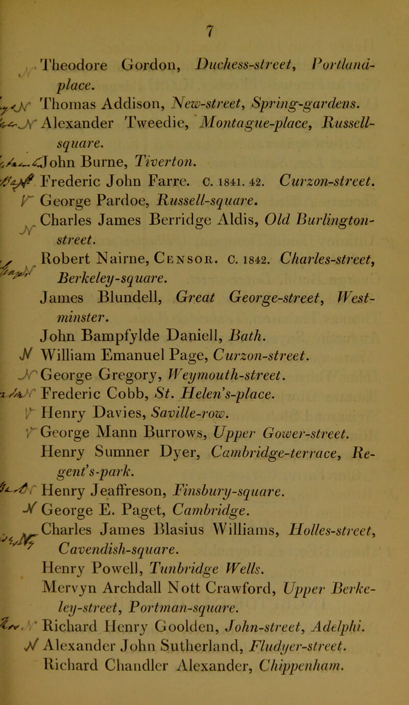 I’lieodore Gordon, Duchess-street, Portland- place. Thomas Addison, New-street, Spring-gardens. Alexander Tweedie, Mo?itague-place, Russell- sqiiare. ^A^-dohn Burne, Tiverton. Frederic John Farre. c. i84i. 42. Curzon-street. V' George Pardoe, Russell-square. Charles James Berridge Aldis, Old Burlington- Jf street. Robert Nairne, Censor, c. i842. Charles-street, Berkeley-square. James Blundell, Great George-street, West- minster. John Bampfylde Daniell, Bath. William Emanuel Page, Curzon-street. George Gregory, Weymouth-street. xAjr Frederic Cobb, St. Helen s-place. V' Henry Davies, Saville-row. V' George Mann Burrows, Upper Gower-street. Plenry Sumner Dyer, Cambridge-ter race. Re- gent's-pai‘k. Henry JeafFreson, Finsbury-square. -V' George E. Paget, Cambridge. Charles James Blasius Williams, Holles-street, Cavendish-square. Henr}^ Powell, Tunbridge Wells. Mervyn Archdall Nott Crawford, Upper Berke- ley-street, Fortman-square. ' Richard Henry Goolden, John-street, Adelphi. W Alexander John Sutherland, Fludyer-street. Richard Chandler Alexander, Chippenham.