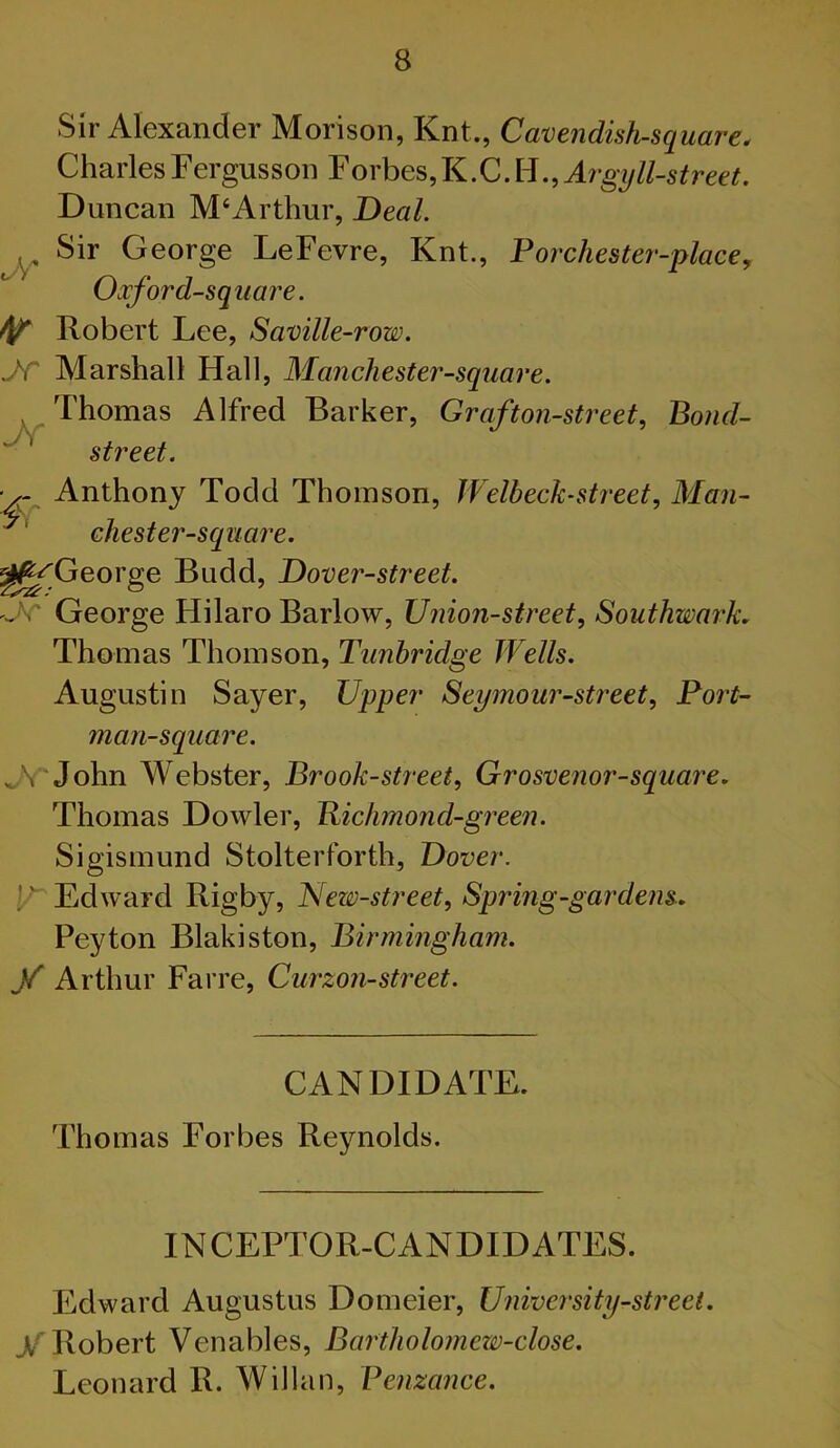 Sir Alexander Morison, Knt., Cavendish-square. CharlesFergusson Forbes,K.C.H.,A7'g7///-s^ree'?. Duncan M‘Arthur, Deal. Sir George LeFevre, Knt., Forchester-place, Oxford-square. Robert Lee, Saville-row. Marshall Hall, Manchester-square. Thomas Alfred Barker, Graf ton-street. Bond- street. •y- Anthony Todd Thomson, Welbeck-street, Man- chester-square. ^^George Budd, Dover-street. 'fc George Hilaro Barlow, Union-street, Southwark, Thomas Thomson, Tunbridge Wells. Augustin Sayer, Upper Seymour-street, Port- man-square. .^V'John Webster, Brook-street, Grosvenor-square, Thomas Dowler, Bichmond-green. Sigismund Stolterforth, Dover. Edward Rigby, New-street, Spring-gardens, Peyton Blakiston, Birmingham, y Arthur Farre, Curzon-street. CANDIDATE. Thomas Forbes Reynolds. INCEPTOR-CANDIDATES. Edward Augustus Domeier, University-street, y Robert Venables, Bartholomew-close. Leonard R. Willan, Penzance.