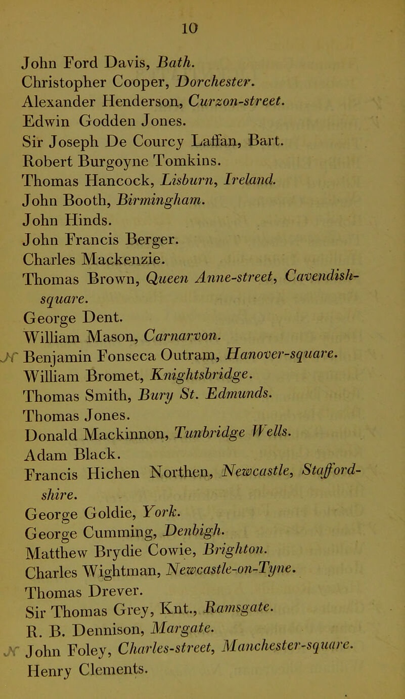 John Ford Davis, Bath. Christopher Cooper, Dorchester. Alexander Henderson, Curzon-street. Edwin Godden Jones. Sir Joseph De Courcy LatFan, Bart. Robert Burgoyne Tomkins. Thomas Hancock, JLishm'n^ Ireland. John Booth, Birmingham. John Hinds. John Francis Berger. Charles Mackenzie. Thomas Brown, Queen Anne-streety Cavendish- square. George Dent. William Mason, Carnarvon. AC Benjamin Fonseca Outram, Hanover-square. William Bromet, Knightsbridge. Thomas Smith, Bum/ St. Edmunds. Thomas Jones. Donald Mackinnon, Tunbridge Wells. Adam Black. Francis Hichen Northen, Newcastle, Stafford- shire. George Goldie, York. George Camming, Denbigh. Matthew Brydie Cowie, Brighton. Charles Wightman, Newcastle-on-Tyne. Thomas Drever. Sir Thomas Grey, Knt., Ramsgate. R. B. Dennison, Margate. a: John Foley, Charles-street, Manchester-square. Henry Clements.