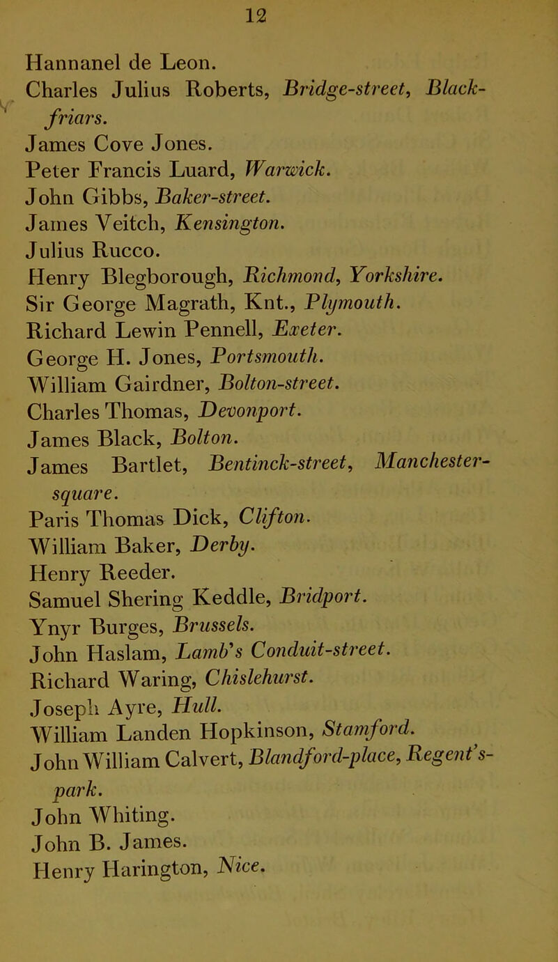 Hannanel de Leon. Charles Julius Roberts, Bridge-street, Black- friars. James Cove Jones. Peter Francis Luard, Warwick. John Gibbs, Baker-street. James Veitch, Kensington. Julius Rucco. Henry Blegborough, Bichmond, Yorkshire. Sir George Magrath, Knt., Plymouth. Richard Lewin Pennell, Eoceter. George H. Jones, Portsmouth. William Gairdner, Bolton-street. Charles Thomas, Devonport. James Black, Bolton. James Bartlet, Bentinck-street, JWanchester- square. Paris Thomas Dick, Clifton. William Baker, Derby. Henry Reeder. Samuel Shering Keddle, Bridport. Ynyr Burges, Brussels. John Haslam, Lamb s Co7iduit-street. Richard Waring, Chislehurst. Joseph Ayre, Hull. William Landen Hopkinson, Stamford. John William Calvert, Blandford-place, Regent's- park. John Whiting. John B. James. Henry Harington, Kice.