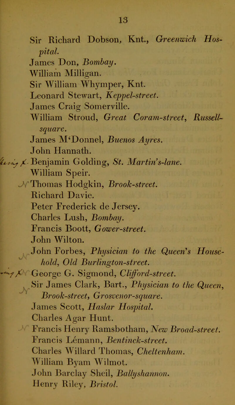 Sir Richard Dobson, Knt., Greenwich Hos- pital. James Don, Bombay. William Milligan. Sir William Whymper, Knt. Leonard Stewart, Keppel-street. James Craig Somerville. William Stroud, Great Coram-street, Russell- square. James M‘Donnel, Buenos Ayres. John Hannath. /. Benjamin Golding, St. Martin s-lane. William Speir. ^Thomas Hodgkin, Brook-street. Richard Davie. Peter Frederick de Jersey. Charles Lush, Bombay. Francis Boott, Gower-street. John Wilton. _ John Forbes, Physician to the Queen's House- hold, Old Burlington-street. George G. Sigmond, Cliff or d-street. Sir James Clark, Bart., Physician to the Queen, Brook-street, Grosmnor-square. James Scott, Haslar Hospital. Charles Agar Hunt. Francis Henry Ramsbotham, New Broad-street. Francis Lemann, Bentinck-street. Charles Willard Thomas, Cheltenham. William Byam Wilmot. John Barclay Sheil, Bally shannon. Henry Riley, Bristol.