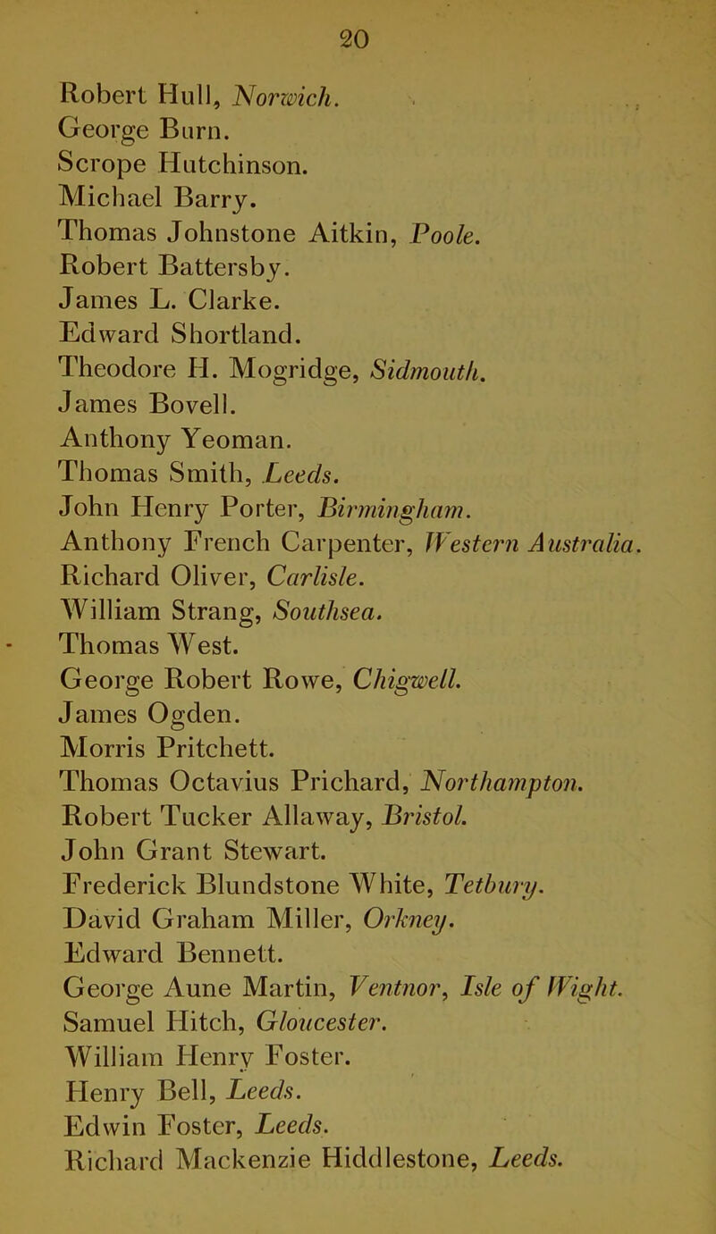 Robert Hull, Norzmch. George Burn. Scrope Hutchinson. Michael Barry. Thomas Johnstone Aitkin, Poole. Robert Battersby. James L. Clarke. Edward Shortland. Theodore H. Mogridge, Sidmouth. James Bovell. Anthony Yeoman. Thomas Smith, Leeds. John Henry Porter, Birmingham. Anthony French Carpenter, JVesteni Australia Richard Oliver, Carlisle. William Strang, Southsea. Thomas West. George Robert Rowe, Chigwell. James Ogden. Morris Pritchett. Thomas Octavius Prichard, Northampton. Robert Tucker Allaway, Bristol. John Grant Stewart. Frederick Blundstone White, Tetbury. David Graham Miller, Orkney. Edward Bennett. Geoi'ge Aune Martin, Ventnor^ Isle of Wight. Samuel Hitch, Gloucester. William Henry Foster. Henry Bell, Leeds. Edwin Foster, Leeds. Richard Mackenzie Hiddlestone, Leeds.