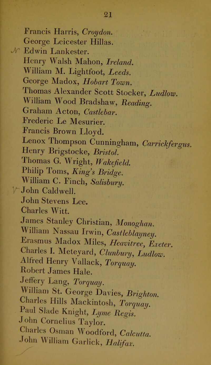 Francis Harris, Croydon. George Leicester Hillas. Edwin Lankester. Henry Walsh Mahon, Ireland. William M. Lightfoot, Leeds. George Madox, Hobart Town. Thomas Alexander Scott Stocker, Ludlow. William Wood Bradshaw, Reading. Graham Acton, Castlebar. Frederic Le Mesurier. Francis Brown Lloyd. Lenox Thompson Cunningham, Carrichfergus. Henry Brigstocke, Bristol. Thomas G. A¥right, Wakefield. Philip Toms, King’s Bt'idge. AAilliam C. Finch, Salisbury. Y John Caldwell. John Stevens Lee. Charles Witt. James Stanley Christian, Monoghan. AVilliam Nassau Irwin, Castleblayney. Erasmus Madox Miles, Heavitree, Exeter. Charles I. Meteyard, Clunbury, Ludlow. Alfred Henry Vallack, Torquay. Robert James Hale. Jeffery Lang, Torquay. William St. George Davies, Brighton. Charles Hills Mackintosh, Torquay. Paul Slade Knight, Lyme Regis. John Cornelius Taylor. Charles Osman Woodford, Calcutta. John William Garlick, Halifax.