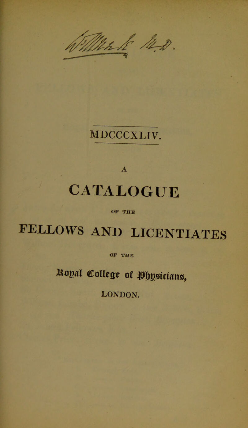 MDCCCXLIV. A CATALOGUE OF THE FELLOWS AND LICENTIATES OF THE Mojjal eolltsf of Pjfisiciaito, LONDOxN.