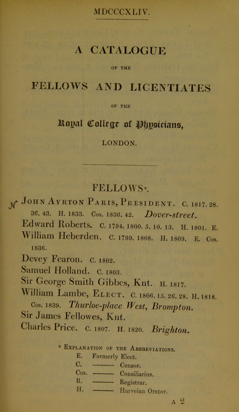 A CATALOGUE OF THE FELLOWS xlND LICENTIATES OF THE Boual Collcffc xif LONDON. FELLOWS \ John Ayrton Paris, President, c. 1817.28. 3G. 43. H. 1833. Cos. 1836. 42. DoVCl'-Stl'Cet. Edward Roberts, c. 1794. isoo. 5.10.13. h. 1801. E. William Heberden. c. 1799. 18O8. H. 1809. E. Co.s. 1836. Devey Fearon. c. 1802. Samuel Holland, c. 1803. Sir George Smith Gibbes, Knt. h. 1817. William Lambe, Elect, c. 18O6.15.26.28. H.18I8. Cos. 1839. Thurloe-j)lace West, Brompton. Sir James Fellowes, Knt. Charles Price, c. 1807. H. 1820. Brighton. “ Explanation of the Abbreviations. E. Formerly Elect. C. Censor. Cos. Consiliarius. Registrar. Harveian Omtor. A 2