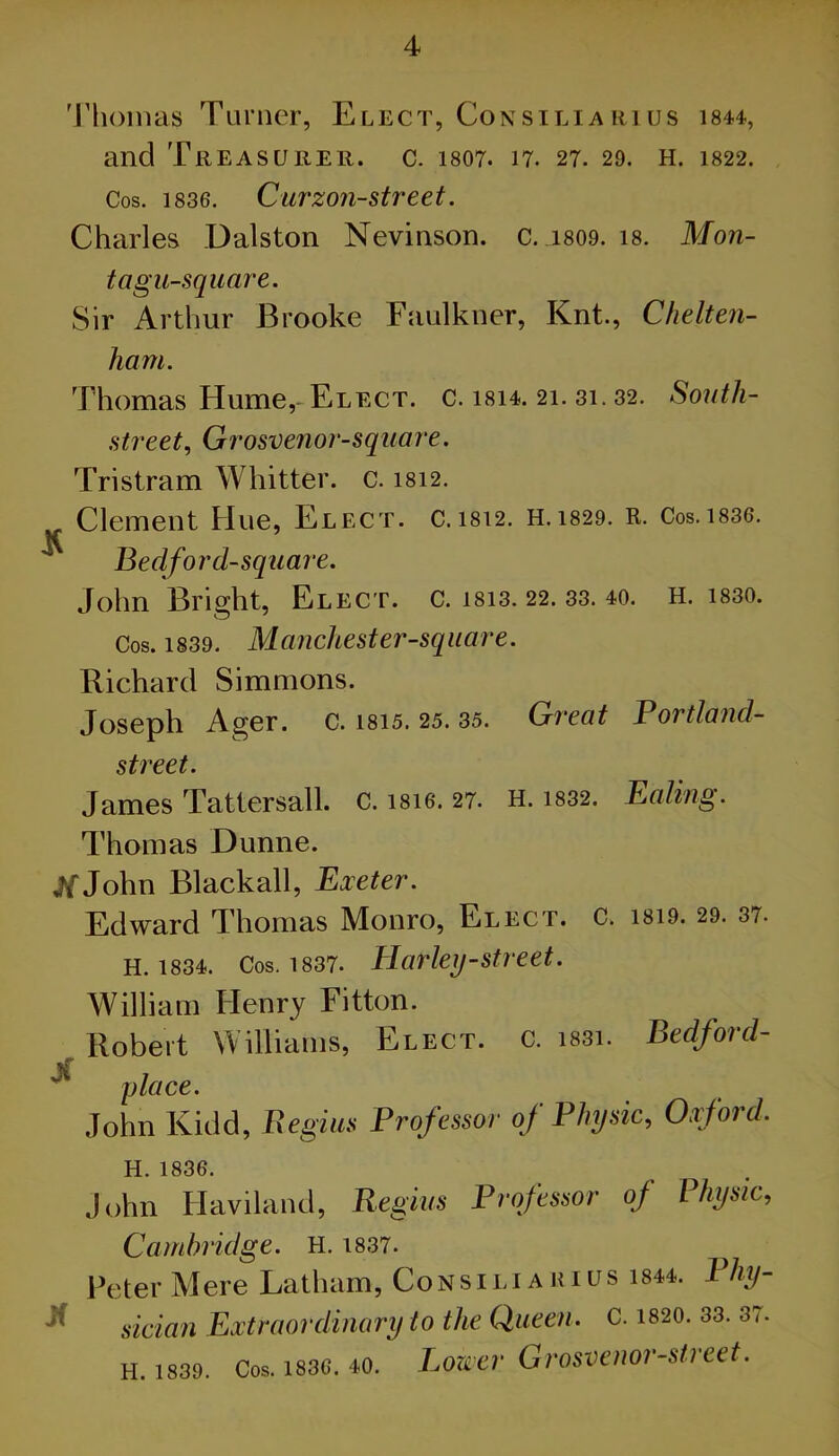 'J’honias Turner, Elect, Consiliarius i844, and Treasurer, c. 1807. 17. 27. 29. H. 1822. Cos. 1836. Cu7'zon-street. Charles Dalston Nevinson. c. 1809. 18. Mon- tagu-square. Sir Arthur Brooke Faulkner, Knt., Chelten- ham. Thomas Hume,- Elect, c. I814. 21. 31.32. Sonth- street, Grosvenor-square. Tristram Whitter. c. 1812. Clement Hue, Elect, c. 1812. H. 1829. R. Cos.i836. Bedford-square. John Bright, Elect, c. 1813. 22. 33. 40. h. i830. Cos. 1839. Manchester-square. Richard Simmons. Joseph Ager. c. 1815. 25. 35. Great Portla?id- street. James Tattersall. c. 18I6. 27. H. i832. Ealing. Thomas Dunne, if John Blackall, Exeter. Edward Thomas Monro, Elect, c. 1819. 29. 37. H. 1834. Cos. 1837. Harkij-street. William Henry Fitton. Robert Williams, Elect, c. i83i. Bedford- place. John Kidd, Fxegm Professor of Physic, Oxford. H. 1836. John Haviland, Regkis Professor of Physic, Cambridge. H. i837. Peter Mere Latham, Consiliakius i844. Bhy- ^ sician Extraordinary to the Queen. C. 1820. 33. 37. H. 1839. Cos. 183C. 40. Lowcr Grosveiior-street.