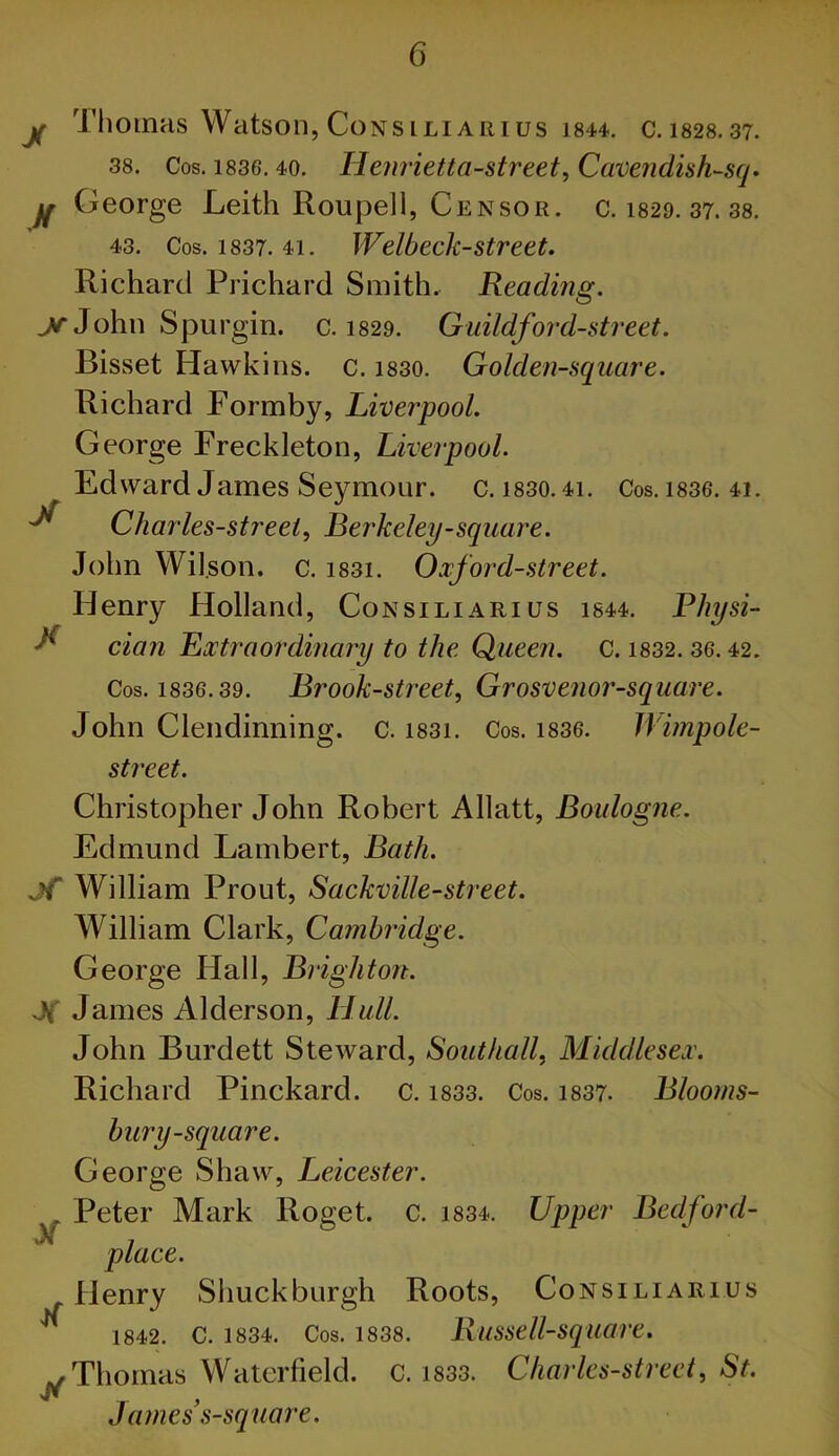 jf Thomas Watson, CoNsiLiARius 1844. C.1828.37. 38. Cos. 1836.40. Henvietta-street, Cuveiidish-scj. If George Leith Roupell, Censor, c. 1829. 37. 38. 43. Cos. 1837. 41. Welbeck-street. Richard Prichard Smith. Reading. ^John Spurgin. c. I829. Guildford-street. Bisset Hawkins, c. i830. Golden-square. Richard Formby, Liverpool. George Freckleton, Liverpool. Edward James Seymour, c. i830.4i. Cos. i836. 41. ^ Charles-streei, Berkeley-square. John Wil.son. c. i83i. Oxford-street. Henry Holland, Consiliarius i844. Physi- ^ dan Extraordinary to the Queen, c. i832.36.42. Cos. 1836.39. Brook-street, Grosvenor-square. John Clendinning. c. i83i. Cos. i836. Wimpole- street. Christopher John Robert Allatt, Boulogne. Edmund Lambert, Bath, jf William Prout, Sackville-street. William Clark, Cambridge. George Hall, Brighton. J( James Alderson, Hull. John Burdett Steward, Southall, Middlesex. Richard Pinckard. c. i833. Cos. i837. Bloorns- bury-square. George Shaw, Leicester. Peter Mark Roget. c. 1834. Upper Bedford- place. Henry Shuck burgh Roots, Consiliarius 1842. C. 1834. Cos. 1838. Russell-squave. Thomas Watcrfield. c. i833. Charles-street, St. James s-square. if Jf
