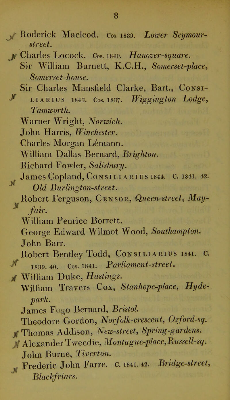 y Roderick Macleod. Cos. i839. Lower Seymour- street. jf Charles Locock. Cos. i840. Hanover-square. Sir William Burnett, K.C.H., Somerset-place., Somerset-house. Sir Charles Mansfield Clarke, Bart., Consi- ^ LiARius 1843. Cos. 1837. Wiggiugton Lodge, Tamworth. Warner Wright, Norwich. John Harris, Winchester. Charles Morgan Lemann. William Dallas Bernard, Brighton. Richard Fowler, Salisbury. James Copland, CoNsiLiARius 1844. c. i84i. 42. ^ Old Burlington-street. Robert Ferguson, Censor, Queen-street, May- jatr. William Penrice Borrett. George Edward Wilmot Wood, Southampton. John Barr. Robert Bentley Todd, Consiliarius i84i. c. ^ 1839.40. Cos. 1841. Parliament-Street. jf William Duke, Hastings. William Ti 'avers Cox, Stanhope-place, Hyde- park. James Fogo Bernard, Bristol. Theodore Gordon, Norfolk-crescent, Oxford-sq. / Thomas Addison, New-street, Spring-gardens. Jf Alexander Tweedie, Montague-place,Bussell-sq. John Burne, Tiverton. ^ Frederic John Farre. C. i84i. 42. Bridge-street, Blackfriars.