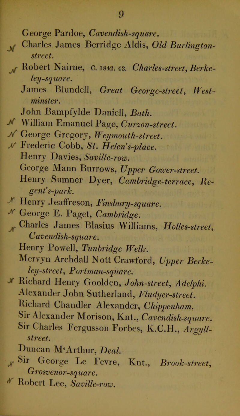 George Pardoe, Cavenduh-square, Charles James Berridge Aldis, Old Burlington^ street. ^ Robert Nairne, c. 1842. 43. Charles-street, Berke- ley-square. James Blundell, Great George-street., West- minster. John Bampfylde Daniell, Bath. William Emanuel Page, Curzon-street. George Gregory, Weymouth-street. Frederic Cobb, St. Helen s-ylace. ' Henry Davies, Saville-row. George Mann Burrows, Upper Gower-street. Henry Sumner Dyer, Cambridge-terrace^ Re- gent’s-park. df' Henry JeafFreson, Finsbury-square. George E. Paget, Cambridge. ^Charles James Blasius Williams, Holles-street, Cavendish-square. Henrj^ Powell, Tunbridge Wells. Mervyn Archdall Nott Crawford, Upper Berke- ley-street, Fortman-square. Richard Henry Goolden, John-street., Adelphi. Alexander John Sutherland, Fludyer-street. Richard Chandler Alexander, Chippenham. Sir Alexander Morison, Knt., Cavendish-square. Sir Charles Fergusson Forbes, K.C.H., Argyll- street. Duncan M‘Arthur, Deal. ^ Sir George Le Fevre, Knt., Brook-street, Grosvenor-square. ^ Robert Lee, Saville-row.