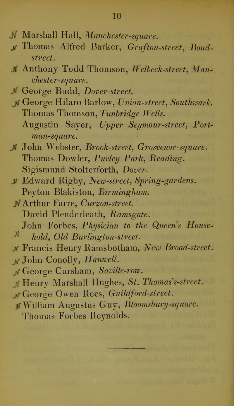 Ji Marshall Hall, Manchester-square, ji ^rhomas Alfred Barker, Graf ton-street^ Bond- street. X Anthony Todd Thomson, Welbeck-street, Man- chest er-squ are. X George Budd, Dover-street. jtTGeorge Hilaro Barlow, Union-street^ Southwark. Thomas Thomson, Tunbridge Wells. Augustin Sayer, Upper Seymour-street, Por^t- man-square. Ji John Webster, Brook-street, Grosvenor-square. Thomas Dowler, Parley Park, Heading. Sigismund Stolterforth, Dover. X Edward Rigby, New-street, Spring-gardens. Peyton Blakiston, Biriningham. Arthur Farre, Curzon-street. David Plenderleath, Ramsgate. John Forbes, Physician to the Queens House- ^ hold. Old. Burlington-street. X Francis Henry Ramsbotham, New Broad-street. j^Z-John Conolly, Hartwell. George Cursham, Saville-row. J Flenry Marshall Hughes, St. Thomas s-street. jTGeorge Owen Rees, Guildford-street. XWilliam Augustus Guy, Bloomsbury-square. Thomas Forbes Reynolds.