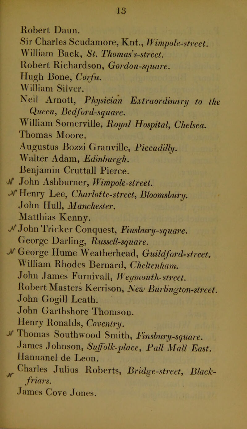Robert Daun. Sir Charles Scudamore, Knt., IVimpole-street. William Back, St. Thomas’s-street. Robert Richardson, Gordon-sqiiare. Hugh Bone, Corfu. William Silver. Neil Arnott, Physician Extraordinary to the Queen, Bedford-square. William Somerville, Royal Hospital, Chelsea. Thomas Moore. Augustus Bozzi Granville, Piccadilly. Maker Adam, Edinburgh. Benjamin Cruttall Pierce. vJiT John Ashburner, Wimpole-street. -V Henry Lee, Charlotte-street, Bloomsbury. John Hull, Manchester. Matthias Kenny. y John Tricker Conquest, Finsbury-square. George Dai'ling, Russell-square. ^George Hume Weatherhead, Guildford-street. William Rhodes Bernard, Cheltenham. John James Furnivall, Weymouth-street. Robert Masters Kerrison, ~New Bw'lington-street. John Gogill Leath. John Garthshore Thomson. Henry Ronalds, Coventry. ^ Thomas Southwood Smith, Finsbury-square. James Johnson, Suffolk-place, Pall Mall East. Hannanel de Leon. ^ Charles Julius Roberts, Bridge-street, Black- friars. James Cove Jones.