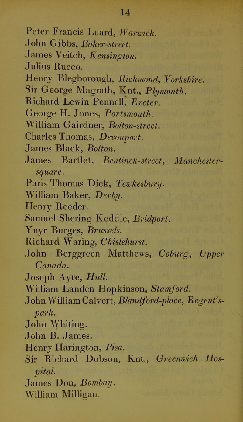 Peter Francis Luard, Warwick. John Gibbs, Baker-street. James Veitch, Kensingtoti. Julius Rucco. Henry Blegborough, Richmond, Yorkshire. Sir George Magrath, Knt., Plymouth. Richard Lewin Pennell, Exeter. George H. Jones, Portsmouth. William Gairdner, Bolton-street. Charles Thomas, Devonport. James Black, Bolton. James Bartlet, Bentinck-street, Manchester- square. Paris Thomas Dick, Tewkesbury. William Baker, Derby. Henry Reeder. Samuel Shering Keddle, Bridport. Ynyr Burges, Brussels. Richard Waring, Chislehurst. John Berggreen Matthews, Coburg, Upper Canada. Joseph Ayre, Hull. William Landen Hopkinson, Stamford. John William Calvert, Blandford-place, Regent's- park. John Whiting. John B. James. Henry Harington, Pisa. Sir Richard Dobson^ Knt., Greenwich Hos- James Don, Bombay. William Milligan.