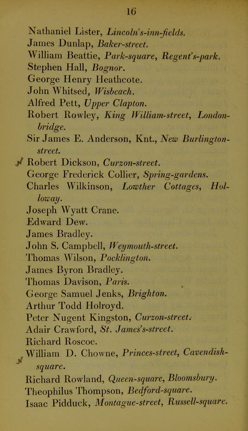 Nathaniel Lister, Lincoln s-inn-Jields. James Dunlap, Baker-street. William Beattie, Park-square^ Regent*s-park. Stephen Hall, Bognor. George Henry Heathcote. John Whitsed, Wisbeach. Alfred Pett, Upper Clapton. Robert Rowley, King William-street^ London- hridge. Sir James E. Anderson, Knt, Kew Burlington- street. y Robert Dickson, Curzon-street. George Frederick Collier, Spring-gardens. Charles Wilkinson, LozMer Cottages, Hol- loz2)ay. Joseph Wyatt Crane. Edward Dew. James Bradley. John S. Campbell, Weymouth-street. Thomas Wilson, Pocklington. James Byron Bradley. Thomas Davison, Paris. George Samuel Jenks, Brighton. Arthur Todd Holroyd. Peter Nugent Kingston, Curzon-street; Adair Crawford, St. James*s-street. Richard Roscoe. William D. Chowne, Princes-street, Cavendish- y square. Richard Rowland, Queen-square, Bloomsbury. Theophilus Thompson, Bedford-square. Isaac Pidduck, Montague-street, Russell-square.