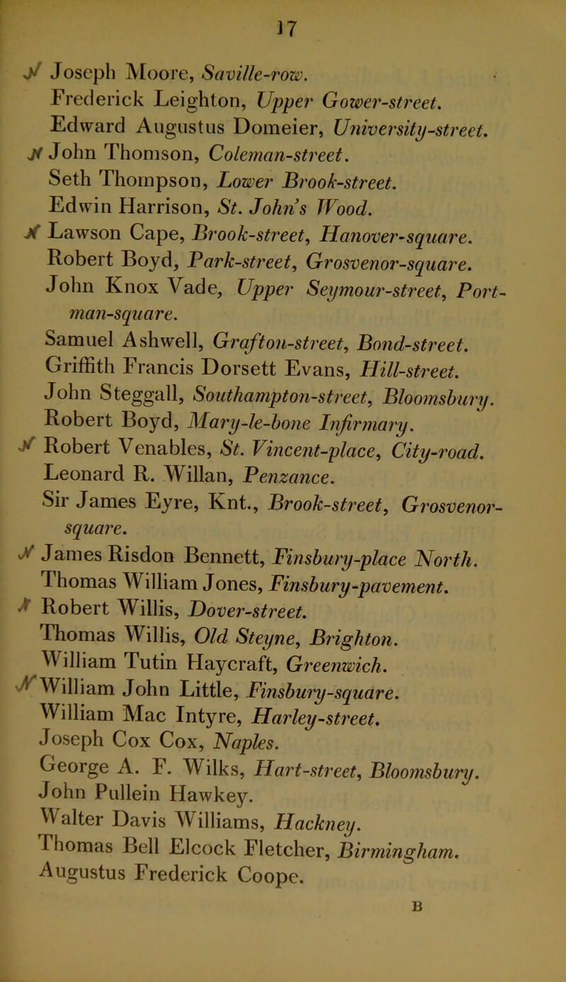 V Joseph Moore, SaviUe-row. Frederick Leighton, Upper Gower-street. Edward Augustus Domeier, University-street, John Thomson, Coleman-street. Seth Thompson, Lower Brook-street. Edwin Harrison, St. Johns Wood. X Lawson Cape, Brook-street, Hanover-sqiiare. Robert Boyd, Bark-street, Grosvenor-square. John Knox Vade, Upper Seymour-street, Port- man-square. Samuel Ash well. Graft on-street. Bond-street. Griffith Francis Dorsett Evans, Hill-street. John Steggall, Southampton-street, Bloomsbury. Robert Boyd, Mary-le-hone Infirmary. X Robert Venables, St. Vincent-place, City-road. Leonard R. Willan, Penzance. Sir James Eyre, Knt., Brook-street, Grosvenor- square. X James Risdon Bennett, Finshury-place North. Thomas William J ones, Finsbury-pavement, J Robert Willis, Dover -street. Thomas Willis, Old Steyne, Brighton. William Tutin Haycraft, Greenwich. William John Little, Finsbury-square. William Mac Intyre, Harley-street. Joseph Cox Cox, Naples. George A. F. Wilks, Hart -street, Bloomsbury. John Pullein Hawkey. Walter Davis Williams, Hackney. Thomas Bell Elcock Fletcher, Birmingham, Augustus Frederick Coope. B