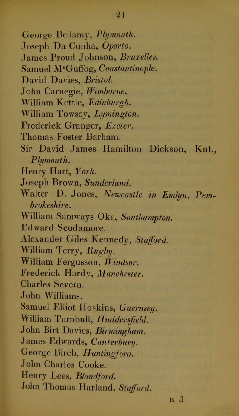 George Jk'llamjs Vlijmouth. Joseph Da Cunlia, Oporto. James Proud Johnson, Bruxelles. Samuel M‘Guflbg, Constantinople. David Davies, Bristol. John Carnegie, Wimborne. William Kettle, Edinburgh. William Towsej, Lymington. Frederick Granger, Exeter. Thomas Foster Barham. Sir David James Hamilton Dickson, Knt., Plymouth. Henry Hart, York. Joseph Brown, Sunderland. Walter D. J ones, Newcastle in Emlyn^ Pem- brokeshire. William Samways Oke, Southampton. Edward Scudamore. Alexander Giles Kennedy, Stafford. William Terry, Rugby. William Fergusson, fVindsor. Frederick Hardy, Manchester. Charles Severn. John Williams. Samuel Elliot Hoskins, Guernsey. William Turnbull, Huddersfield. John Birt Davies, Birmingham. James Edwards, Canterbury. George Birch, Hunting^ford. John Charles Cooke. Henry Lees, Blandford. John T1 lomas Harland, Stafi'ord. B 3