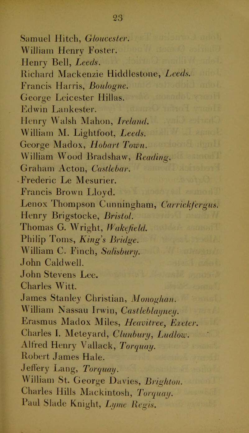 Samuel Hitch, Gloucester. William Henry Foster. Henry Bell, Leeds. Richard Mackenzie Hiddlestune, Leeds. Francis Harris, Boulogne. George Leicester Hill as. Edwin Laukester. Henry Walsh Mahon, Ireland. William M. Lightfoot, Leeds. George Madox, Hobart Tonm. William Wood Bradshaw, Reading. Graham Acton, Castlebar. • Frederic Le Mesurier. Francis Brown Lloyd. Lenox Thompson Cunningham, Carrickfergus. Henry Brigstocke, Bristol. Thomas G. Wright, Wakefield. Philip Toms, Kings Bridge. William C. Finch, Salisbury. John Caldwell. John Stevens Lee. Charles Witt. James Stanley Christian, Monoghan. Will iam Nassau Irwin, Castleblatjueij. Erasmus Madox Miles, Heavitree, Eaeter. Charles I. Meteyard, Clunbury, Ludlow. Alfred Henry Vallack, Torquay. Robert James Hale. Jeffery Lang, Torquay. William St. George Davies, Brighton. Charles Hills Mackintosh, 'Torquay. Paul Slade Knight , Lyme Regis.