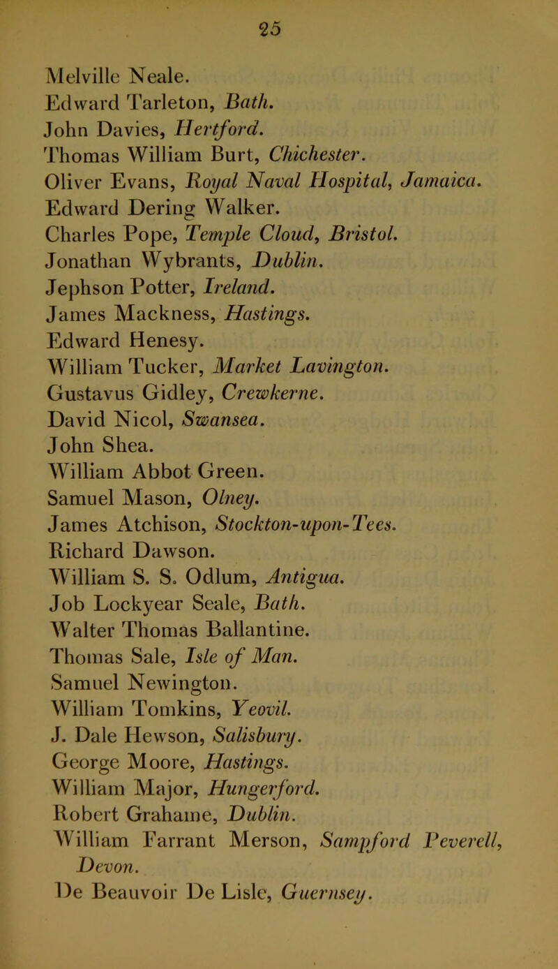 Melville Neale. Edward Tarleton, Bath. John Davies, Hei'tford. Thomas William Burt, Chichester. Oliver Evans, Royal Naval Hospital, Jamaica. Edward Dering Walker. Charles Pope, Temple Cloud, Bristol. Jonathan Wybrants, Dublin. Jephson Potter, Ireland. James Mackness, Hastings. Edward Henesy. William Tucker, Market Lavington. Gustavus Gidley, Crewkerne. David Nicol, Swansea. John Shea. William Abbot Green. Samuel Mason, Olney. James Atchison, Stockton-upon-Tees. Richard Dawson. William S. S. Odium, Antigua. Job Lockyear Seale, Bath. AValter Thomas Ballantine. Thomas Sale, Isle of Man. Samuel Newington. William Tomkins, Yeovil. J. Dale Hewson, Salisbury. George Moore, Hastings. William Major, Hunger ford. Robert Grahame, Dublin. AVilliam Farrant Merson, Sampford Beverell, Devon. De Beauvoir De Lisle, Guernsey.