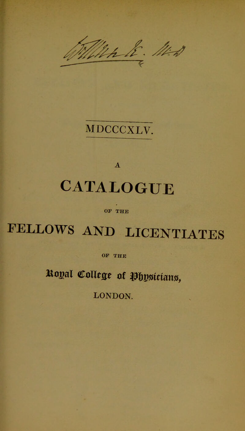 MDCCCXLV. CATALOGUE OP THE FELLOWS AND LICENTIATES op the »oj)at Course of IMjijstctaus, LONDON.